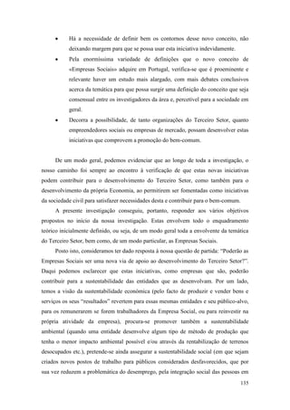 135
 Há a necessidade de definir bem os contornos desse novo conceito, não
deixando margem para que se possa usar esta iniciativa indevidamente.
 Pela enormíssima variedade de definições que o novo conceito de
«Empresas Sociais» adquire em Portugal, verifica-se que é proeminente e
relevante haver um estudo mais alargado, com mais debates conclusivos
acerca da temática para que possa surgir uma definição do conceito que seja
consensual entre os investigadores da área e, percetível para a sociedade em
geral.
 Decorra a possibilidade, de tanto organizações do Terceiro Setor, quanto
empreendedores sociais ou empresas de mercado, possam desenvolver estas
iniciativas que comprovem a promoção do bem-comum.
De um modo geral, podemos evidenciar que ao longo de toda a investigação, o
nosso caminho foi sempre ao encontro à verificação de que estas novas iniciativas
podem contribuir para o desenvolvimento do Terceiro Setor, como também para o
desenvolvimento da própria Economia, ao permitirem ser fomentadas como iniciativas
da sociedade civil para satisfazer necessidades desta e contribuir para o bem-comum.
A presente investigação conseguiu, portanto, responder aos vários objetivos
propostos no início da nossa investigação. Estas envolvem todo o enquadramento
teórico inicialmente definido, ou seja, de um modo geral toda a envolvente da temática
do Terceiro Setor, bem como, de um modo particular, as Empresas Sociais.
Posto isto, consideramos ter dado resposta à nossa questão de partida: “Poderão as
Empresas Sociais ser uma nova via de apoio ao desenvolvimento do Terceiro Setor?”.
Daqui podemos esclarecer que estas iniciativas, como empresas que são, poderão
contribuir para a sustentabilidade das entidades que as desenvolvam. Por um lado,
temos a visão da sustentabilidade económica (pelo facto de produzir e vender bens e
serviços os seus “resultados” revertem para essas mesmas entidades e seu público-alvo,
para os remunerarem se forem trabalhadores da Empresa Social, ou para reinvestir na
própria atividade da empresa), procura-se promover também a sustentabilidade
ambiental (quando uma entidade desenvolve algum tipo de método de produção que
tenha o menor impacto ambiental possível e/ou através da rentabilização de terrenos
desocupados etc.), pretende-se ainda assegurar a sustentabilidade social (em que sejam
criados novos postos de trabalho para públicos considerados desfavorecidos, que por
sua vez reduzem a problemática do desemprego, pela integração social das pessoas em
 