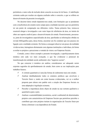 137
pertinência e mais-valia da inclusão deste conceito na nossa lei de bases. A indefinição
existente acaba por resultar em alguma confusão sobre o conceito, o que se refletiu no
desenvolvimento da presente investigação.
No decorrer deste estudo deparamo-nos ainda, com limitações que se prenderam
com a insuficiência de estudos neste campo para a realidade nacional, que nos permitiria
ter um ponto de comparação nas diferentes visões. Numa primeira fase, tornou-se
essencial alargar a investigação a um vasto leque de referências da área, no intuito de
obter um suporte credível para o desenvolvimento do estudo. Posteriormente, procurou-
se, junto de investigadores especializados da área, aprofundar as informações obtidas na
revisão bibliográfica para, dessa forma, encontrar um fio condutor que nos pusesse em
ligação com a realidade existente. De forma a conseguir absorver um pouco da realidade
vivida na área, interagimos diretamente com algumas instituições e indivíduos, de forma
a avaliar os projetos e percecionar a vontade de virem a ser Empresas Sociais.
Contudo, como é disso exemplo a presente investigação, o aperfeiçoamento desta
temática está cada vez mais avançado, o que faz evidenciar o potencial de
transformação da realidade social, ambiental e dos “negócios sociais”.
No que concerne à temática em análise, consideramos ser adequado serem
expostas sugestões de aprofundamento do estudo, bem como as sus implicações para
trabalhos futuros:
 A vertente quantitativa é uma das formas de sedimentar mais este estudo;
 Analisar detalhadamente todos os estatutos jurídicos que envolvem o
Terceiro Setor e, tendo em conta lacunas evidenciadas, ver se a melhor
proposta para alterar este padrão será a criação das Empresas Sociais ou
uma adaptação à legislação existente;
 Perceber a importância deste objeto de estudo na sua vertente qualitativa e
quantitativa para o país;
 Analisar a sustentabilidade (económica, social e ambiental) de determinados
projetos com características de Empresas Sociais que permitisse perceber o
contributo que estes projetos trariam às organizações do Terceiro Setor por
forma a diminuir a sua dependência do Estado.
 