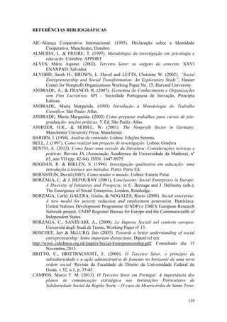 139
REFERÊNCIAS BIBLIOGRÁFICAS
AIC-Aliança Cooperativa Internacional. (1995). Declaração sobre a Identidade
Cooperativa. Manchester, Outubro.
ALMEIDA, L. & FREIRE, T. (1997). Metodologia da investigação em psicologia e
educação. Coimbra: APPORT
ALVES, Mário Aquino. (2002). Terceiro Setor: as origens do conceito. XXVI
ENANPAD: Salvador.
ALVORD, Sarah H.; BROWN, L. David and LETTS, Christine W. (2002). “Social
Entrepreneurship and Social Transformation: An Exploratory Study”, Hauser
Center for Nonprofit Organizations Working Paper No. 15, Harvard University.
ANDRADE, A.; & FRANCO, R. (2007). Economia do Conhecimento e Organizações
sem Fins Lucrativos. SPI – Sociedade Portuguesa de Inovação, Princípia
Editora.
ANDRADE, Maria Margarida. (1993) Introdução à Metodologia do Trabalho
Científico. São Paulo: Atlas.
ANDRADE, Maria Margarida. (2002) Como preparar trabalhos para cursos de pós-
graduação: noções práticas. 5. Ed. São Paulo: Atlas.
ANHEIER, H.K., & SEIBEL, W. (2001). The Nonprofit Sector in Germany.
Manchester University Press, Manchester.
BARDIN, I. (1994). Análise de conteúdo. Lisboa: Edições Setenta.
BELL, J. (1997). Como realizar um projecto de investigação. Lisboa: Gradiva
BENTO, A. (2012). Como fazer uma revisão da literatura: Considerações teóricas e
práticas. Revista JA (Associação Académica da Universidade da Madeira), nº
65, ano VII (pp. 42-44). ISSN: 1647-8975.
BOGDAN, R. & BIKLEN, S. (1994). Investigação qualitativa em educação: uma
introdução à teoria e aos métodos. Porto: Porto Ed.
BORNSTEIN, David (2007). Como mudar o mundo. Lisboa: Estrela Polar.
BORZAGA, C. & J. DEFOURNY (2001), Conclusions: Social Enterprises in Europe:
A Diversity of Initiatives and Prospects, in C. Borzaga and J. Defourny (eds.),
The Emergence of Social Enterprise, London, Routledge.
BORZAGA, Carlo; GALERA, Giulia, & NOGALES, Rocío (2008). Social enterprise:
A new model for poverty reduction and employment generation. Bratislava:
United Nations Development Programme (UNDP) e EMES European Research
Network project, UNDP Regional Bureau for Europe and the Commonwealth of
Independent States.
BORZAGA, C., SANTUARI, A., (2000). Le Imprese Sociali nel contesto europeo.
Università degli Studi di Trento, Working Paper nº 13.
BOSCHEE, Jerr & McLURG, Jim (2003). Towards a better understanding of social
entrepreneurship: Some important distinctions. Diponível em:
http://www.caledonia.org.uk/papers/Social-Entrepreneurship.pdf. Consultado dia 15
Novembro 2013.
BRITTO, C., BRITTRNCOURT, F. (2008). O Terceiro Setor, o princípio da
subsidiariedade e a ação administrativa de fomento no horizonte de uma nova
ordem social. Revista da Faculdade de Direito da Universidade Federal de
Goiás, v.32, n.1, p. 35-45.
CAMPOS, Marco T. M. (2013). O Terceiro Setor em Portugal: A importância dos
planos de comunicação estratégica nas Instituições Particulares de
Solidariedade Social da Região Norte – O caso da Misericórdia de Santo Tirso.
 