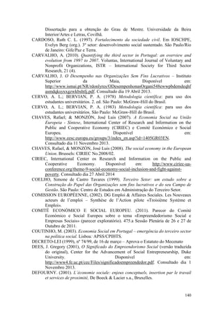 140
Dissertação para a obtenção do Grau de Mestre. Universidade da Beira
Interior/Artes e Letras, Covilhã.
CARDOSO, Ruth C. L. (1997). Fortalecimento da sociedade civil. Em IOSCHPE,
Evelyn Berg (org.). 3º setor: desenvolvimento social sustentado. São Paulo/Rio
de Janeiro: Gife/Paz e Terra.
CARVALHO, A. (2010). Quantifying the third sector in Portugal: an overview and
evolution from 1997 to 2007. Voluntas, International Journal of Voluntary and
Nonprofit Organizations, ISTR – International Society for Third Sector
Research, 21 (4).
CARVALHO, J. O Desempenho nas Organizações Sem Fins Lucrativos – Instituto
Superior da Maia, Disponível em:
http://www.ismai.pt/NR/rdonlyres/ODesempenhonasOrgani548ewwpbdemdeqhf
asmdqksyxxgzwkbshtlj.pdf. Consultado dia 19 Abril 2013.
CERVO, A. L.; BERVIAN, P. A. (1978) Metodologia científica: para uso dos
estudantes universitários. 2. ed. São Paulo: McGraw-Hill do Brasil.
CERVO, A. L.; BERVIAN, P. A. (1983) Metodologia científica: para uso dos
estudantes universitários. São Paulo: McGraw-Hill do Brasil.
CHAVES, Rafael; & MONZÓN, José Luis (2007). A Economia Social na União
Europeia - Síntese, International Center of Research and Information on the
Public and Cooperative Economy (CIRIEC) e Comité Económico e Social
Europeu. Disponível em:
http://www.eesc.europa.eu/groups/3/index_en.asp?id=1405GR03EN.
Consultado dia 11 Novembro 2013.
CHAVES, Rafael, & MONZÓN, José Luis (2008). The social economy in the European
Union. Brussels: CIRIEC No.2008/02.
CIRIEC, International Center os Research and Information on the Public and
Cooperative Economy. Disponível em: http://www.ciriec-ua-
conference.org/theme-9-social-economy-social-inclusion-and-fight-against-
poverty. Consultado dia 27 Abril 2014
COELHO, Simone de Castro Tavares (1999). Terceiro Setor: um estudo sobre a
Construção do Papel das Organizações sem fins lucrativos e do seu Campo de
Gestão. São Paulo: Centro de Estudos em Administração do Terceiro Setor.
COMISSION EUROPÉENNE, (2002). DG Emploi & Affaires Sociales. Les Nouveaux
acteurs de l’emploi – Synthèse de l’Action pilote «Troisième Système et
Emploi».
COMITÉ ECONÓMICO E SOCIAL EUROPEU. (2011). Parecer do Comité
Económico e Social Europeu sobre o tema «Empreendedorismo Social e
Empresas Sociais» (parecer exploratório). 475.a Sessão Plenária de 26 e 27 de
Outubro de 2011.
COUTINHO, M. (2003). Economia Social em Portugal – emergência do terceiro sector
na política social. Lisboa: APSS/CPIHTS.
DECRETO-LEI (1999), nº 74/99, de 16 de março – Aprova o Estatuto do Mecenato
DEES, J. Gregory (2001), O Significado do Empreendorismo Social (versão traduzida
do original), Center for the Advancement of Social Entrepreneurship, Duke
University. Disponível em:
http://www4.fe.uc.pt/cec/Files/significadoempreendedor.pdf. Consultado dia 1
Novembro 2013.
DEFOURNY. (2001). L´économie sociale: enjeux conceptuels, insertion par le travail
et services de proximité, De Boeck & Lacier s.a., Bruxelles.
 