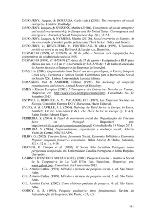 141
DEFOURNY, Jacques, & BORZAGA, Carlo (eds.) (2001). The emergence of social
enterprise. Londres: Routledge.
DEFOURNY, Jacques, & NYSSENS, Marthe (2010a). Conceptions of social enterprise
and social entrepreneurship in Europe and the United States: Convergences and
divergences. Journal of Social Entrepreneurship, 1(1), 32–53.
DEFOURNY, Jacques, & NYSSENS, Marthe (2010b). Social enterprise in Europe: At
the crossroads of market, public policies and Third Sector. Policy and Society.
DEFOURNY, J., DEVELTERE, P., FONTENEAU, B. (dir.) (1999), L’économie
sociale au nord et au sud; De Boeck & Larcier s.a., Bruxelles.
DESPACHO (1999), nº 13799/99 de 20 de julho – Normas para equiparação das
cooperativas de solidariedade social a IPSS.
DESPACHO (1999), nº 16758/99 (2ª série), de 27 de agosto - Equiparação a DLD para
efeitos dos nos. 1 e 2 do nº 3 da Portaria nº 348-A/98 de 18 de Junho (Concessão
de Apoios técnicos e financeiros às Empresas de Inserção).
DIAS, Ivo. (2009). Empreendedorismo Social: um novo paradigma, in Caeiro; Joaquim
Croca (org), Economia e Política Social: Contributos para a Intervenção Social
no Século XXI, Lisboa: Universidade Lusíada Editora.
DIMAGGIO, Paul & ANHEIER, Helmut. (1990). The Sociology of nonprofit
organizations and sectors. Annual Review of Sociology.
EMES – Réseau Européen (2002), L’Emergence des Enterprises Sociales en Europe,
Disponível em: http://www.emes.net/fr/presentation.htm. Consultado dia 12
Setembro 2013.
ESTIVILL J., BERNIER, A. Y., VALADOU, CH. (1997), Las Empresas Sociales en
Europa, Comissión Europea DG V, Barcelona, Hacer Editorial.
EVERS, A. & LAVILLE, J. L. (2004). Defining the Third Sector in Europe. In Evers,
Adalbert; Laville, Jean-Louis (Eds.). The Third Sector in Europe (p. 11-42).
Reino Unido: Edward Elgar;
FERREIRA, S. (2004). O Papel de movimento social das Organizações do Terceiro
Setor em Portugal, Disponível em:
http://www4.fe.uc.pt/cec/comunicacaosfaps.pdf. Consultado dia 18 Março 2013.
FERREIRA, S. (2006), Empreendorismo, capacitação e mudança social, Boletim
Vozes do Centro, NRC REAPN.
FILHO, G. (2002). Terceiro Setor, Economia Social, Economia Solidária e Economia
Popular: traçando fronteiras conceituais. Bahia Análise & Dados, Salvador,
SEI v. 12 n. 1 p. 9-19.
FRANCO, R. Campos et al. (2005). O Sector Não Lucrativo Português numa
perspectiva comparada, ed. Universidade Católica Portuguesa e Johns Hopkins
University.
GABINET D’ESTUDIS SOCIAIS (GES), (2002). Proyecto Concise – Auditoria Social
de la Cooperativa de La Vall D’En Bas, Barcelona. Disponível em:
www.gabint.com. Consultado dia 8 novembro 2013.
GIL, António Carlos. (1994). Métodos e técnicas de pesquisa social. 4. ed. São Paulo:
Atlas.
GIL, António Carlos. (1999). Métodos e técnicas de pesquisa social. 5. ed. São Paulo:
Atlas.
GIL, António Carlos. (2002). Como elaborar projetos de pesquisa. 4: ed. São Paulo:
Atlas.
GODOY, A. S. (1995). Pesquisa qualitativa: tipos fundamentais. Revista de
Administração de Empresas, São Paulo, v.35, n.3.
 