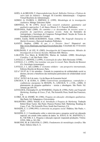 142
GOÉS, A; & BRUGNI, T. Empreendedorismo Social: Reflexões Teóricas e Práticas do
outro lado do Atlântico – Portugal. IX Convibra Administração – Congresso
Virtual Brasileiro de Administração.
GOMEZ, G; FLORES, J; JIMÉNEZ, E. (1999). Metodologia de la investigación
cualitativa. Malaga: Ediciones Aljibe
GRINNELL, R. M. (1997). Social work research evaluation: quantitative and
qualitative approaches. 5. ed. Itasca, Illinois: E. E. Peacock Publishers.
HESPANHA, Pedro (2000). Os caminhos e os descaminhos do terceiro sector a
propósito da experiência portuguesa recente. Actas do Seminário de
Antropologia e Sociologia do Congresso Portugal-Brasil. Secção de Textos da
Faculdade de Economia de Coimbra.
JAMES, Estelle; ROSE-ACKERMAN, Susan. (1986). The Nonprofit Enterprise in
Market Economics, Harwood Academic Publishers.
KANITZ, Stephen. (2000) O que é o Terceiro Setor? Disponível em:
http://www.filantropia.org/OqueeTerceiroSetor.htm. Consultado dia 15 fevereiro
2014.
KERLINGER, F. & LEE, H. (2002). Investigación del Comportamiento. Métodos de
Investigación en Ciencias Sociales. McGraw-Hill. México.
LAKATOS, Eva Maria & MARCONI, Marina de Andrade. (2000) Metodologia
Científica. 3. ed. São Paulo: Atlas.
LAVILLE, C.; DIONNE, J. (1999). A construção do saber. Belo Horizonte: UFMG.
LAVILLE, J. L. (1999). Une troisième voie pour le travail. Paris: Desclée de Brouwer
(Co. Sociologie économique).
LAVILLE, J. L. (dir.) (2000). L’ économie solidaire – une perspective internationale,
Éditions Desclée de Brouwer, Paris.
LEI nº 101/97 de 13 de setembro - Estende às cooperativas de solidariedade social os
direitos, deveres e benefícios das instituições particulares de solidariedade social
(IPSS)
LEI nº. 30/2013 de 8 de maio - Lei de Bases da Economia Social
LINCOLN, Y. & GUBA, E. (2006) Controvérsias paradigmáticas, contradições e
confluências emergentes In DENZIN, N., LINCOLN, Y. e COL., (2006). O
planeamento da pesquisa qualitativa – teorias e abordagens. São Paulo: Ed.
Artmed, pp.169-192
LOVELOCK, Christopher H.; & WEINBERG, Charles B. (1990), Public and Nonprofit
Marketing: Readings & Cases, 2ª ed., The Scientific Press, South San Francisco,
CA.
LUDKE, M. & ANDRÉ, M. (1986). Pesquisa em educação: abordagens qualitativas.
São Paulo: Ed. Pedagógica e Universitária
MALHOTRA. (2005). Naresh; et al. Introdução à Pesquisa de Marketing. Tradução
Robert Brian Taylor. São Paulo: Pearson Prentice Hall. Marketing: Readings &
Cases, 2ª ed., The Scientific Press, South San Francisco, CA.
MANZINI, E. J. (1990;1991) A entrevista na pesquisa social. Didática, São Paulo, v.
26/27.
MANZINI, E. J. Considerações sobre a entrevista para a pesquisa social em educação
especial: um estudo sobre análise de dados. In: JESUS, D. M.; BAPTISTA, C.
R.; VICTOR, S. L. Pesquisa e educação especial: mapeando produções. Vitória:
UFES, 2006, p. 361-386.
MARCONI, M. & LAKATOS, E. (2003). Fundamentos de metodologia científica. São
Paulo: Editora Atlas S. A.
 