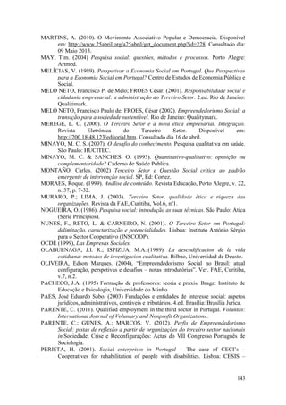 143
MARTINS, A. (2010). O Movimento Associativo Popular e Democracia. Disponível
em: http://www.25abril.org/a25abril/get_document.php?id=228. Consultado dia:
09 Maio 2013.
MAY, Tim. (2004) Pesquisa social: questões, métodos e processos. Porto Alegre:
Artmed.
MELÍCIAS, V. (1989). Perspetivar a Economia Social em Portugal. Que Perspectivas
para a Economia Social em Portugal? Centro de Estudos de Economia Pública e
Social.
MELO NETO, Francisco P. de Melo; FROES César. (2001). Responsabilidade social e
cidadania empresarial: a administração do Terceiro Setor. 2.ed. Rio de Janeiro:
Qualitimark.
MELO NETO, Francisco Paulo de; FROES, César (2002). Empreendedorismo Social: a
transição para a sociedade sustentável. Rio de Janeiro: Qualitymark.
MEREGE, L. C. (2000). O Terceiro Setor e a nova ética empresarial. Integração.
Revista Eletrónica do Terceiro Setor. Disponível em:
http://200.18.48.123/editorial.htm. Consultado dia 16 de abril.
MINAYO, M. C. S. (2007). O desafio do conhecimento. Pesquisa qualitativa em saúde.
São Paulo: HUCITEC.
MINAYO, M. C. & SANCHES. O. (1993). Quantitativo-qualitativo: oposição ou
complementaridade? Caderno de Saúde Pública.
MONTAÑO, Carlos. (2002) Terceiro Setor e Questão Social critica ao padrão
emergente de intervenção social. SP, Ed: Cortez.
MORAES, Roque. (1999). Análise de conteúdo. Revista Educação, Porto Alegre, v. 22,
n. 37, p. 7-32.
MURARO, P.; LIMA, J. (2003). Terceiro Setor, qualidade ética e riqueza das
organizações. Revista da FAE, Curitiba, Vol.6, nº1.
NOGUEIRA, O. (1986). Pesquisa social: introdução as suas técnicas. São Paulo: Ática
(Série Princípios).
NUNES, F., RETO, L. & CARNEIRO, N. (2001). O Terceiro Setor em Portugal:
delimitação, caracterização e potencialidades. Lisboa: Instituto António Sérgio
para o Sector Cooperativo (INSCOOP).
OCDE (1999), Las Empresas Sociales.
OLABUENAGA, J.I. R.; ISPIZUA, M.A. (1989). La descodificacion de la vida
cotidiana: metodos de investigacion cualitativa. Bilbao, Universidad de Deusto.
OLIVEIRA, Edson Marques. (2004), “Empreendedorismo Social no Brasil: atual
configuração, perspetivas e desafios – notas introdutórias”. Ver. FAE, Curitiba,
v.7, n.2.
PACHECO, J.A. (1995) Formação de professores: teoria e praxis. Braga: Instituto de
Educação e Psicologia, Universidade do Minho
PAES, José Eduardo Sabo. (2003) Fundações e entidades de interesse social: aspetos
jurídicos, administrativos, contáveis e tributários. 4.ed. Brasília: Brasília Juríca.
PARENTE, C. (2011). Qualified employment in the third sector in Portugal. Voluntas:
International Journal of Voluntary and Nonprofit Organizations.
PARENTE, C.; GUNES, A.; MARCOS, V. (2012). Perfis de Empreendedorismo
Social: pistas de reflexão a partir de organizações do terceiro sector nacionais
in Sociedade, Crise e Reconfigurações: Actas do VII Congresso Português de
Sociologia.
PERISTA, H. (2001). Social enterprises in Portugal – The case of CECI’s –
Cooperatives for rehabilitation of people with disabilities. Lisboa: CESIS –
 