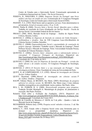 144
Centro de Estudos para a Intervenção Social. Comunicação apresentada na
Conferência Internacional em Trento - The Social Enterprise.
PERISTA, H., NOGUEIRA, S. (2004). Empresas Sociais em Portugal: uma breve
análise com base em estudos de caso. Comunicação do V Congresso Português
de Sociologia, Centro de Estudos para a Intervenção Social (CESIS).
PESTOFF, V.A. (1992) Third Sector and co-operative services. From determination to
privatization, Jornal of consumer policy, 15, p. 21-45;
PINTO, Thalita B. (2008). Terceiro Setor e Serviço Social: Questões para o debate.
Trabalho de conclusão de Curso (Graduação em Serviço Social) - Escola de
Serviço Social, Universidade Federal do Rio de Janeiro.
PROACT. (2005, Abril). Mercado Social de Emprego – Analise de Alguns Pontos
Críticos, Resumo, Lisboa.
QUINTAO, C. (2004a) As Empresas de Inserção no contexto da União Europeia –
problemáticas e desafios. Atas do VIII Congresso Luso-Afro-Brasileiro de
Ciências Sociais, Coimbra, Setembro.
QUINTÃO, C. (2004b) Empreendedorismo Social e oportunidades de construção do
próprio emprego. Seminário “Trabalho social e Mercado de Emprego”; Painel
Políticas Sociais e Mercado de Emprego. Porto: Universidade Fernando Pessoa,
Faculdade de Ciências Humanas e Sociais.
QUINTÃO, C. (2004c). Terceiro Setor: elementos para a referenciação teórica e
conceptual. V Congresso Português de Sociologia. Disponível em:
http://isociologia.pt/App_Files/Documents/working5_101019094100.pdf.;
Consultado dia 13 de março de 2013.
QUINTAO, C (2008) Dez anos de Empresas de Inserção em Portugal – revisão dos
dados oficiais e de estudos recentes. VI Congresso Português de Sociologia,
Lisboa.
QUINTAO, C (2011) O Terceiro Setor e a sua renovação em Portugal – Uma
abordagem preliminar. Porto: Faculdade de Letras da Universidade do Porto.
QUIVY, R. & CAMPENHOUDT, L.V. (1992). Manual de investigação em Ciências
Sociais. Lisboa: Gradiva
QUIVY, Raymond. (2008). Manual de investigação em ciências sociais. 5ª
ed . Lisboa : Gradiva. (Trajectos).
RAUPP, Fabiano Maury, & BEUREN, Ilse Maria. (2003) Metodologia da pesquisa
aplicável às ciências sociais. In: BEUREN, Ilse Maria (org.). Como elaborar
trabalhos monográficos em contabilidade: teoria e prática. São Paulo: Atlas.
REA, L. M.; PARKER, R. A. (2000). Desenvolvendo perguntas para pesquisas.
Tradução Nivaldo Montigelli Jr. Metodologia de pesquisa: do planeamento à
execução. São Paulo: Pioneira.
Relatório Final sobre a Avaliação das Fundações, (2013). Disponível em:
http://www.portugal.gov.pt/media/885679/20130308_Relatorio_Avaliacao_Fina
l_Fundacoes.pdf. Consultado dia 9 maio 2013.
Resolução de Conselho de Ministros nº 104/96, de 9 de julho – Quadro e Acão do
Mercado Social de Emprego.
RICHARDSON, Roberto Jarry. (1999). Pesquisa social: métodos e técnicas. 3. ed. São
Paulo: Atlas.
RONCA, C.; 2010. Estudo sobre a Empresa Social como uma ferramenta para se
alcançar a prosperidade duradoura, Disponível em:
http://www.cereja.org.br/site/_shared%5Cfiles%5Ccer_tesesDissertacoesTccs%
5Canx%5C20100617163438_EmpresaSocial_Carlos-Eduardo-de-Faria-
Ronca_FGV.pdf Consultado dia 20 Março 2013.
 