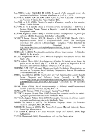 145
SALAMON, Lester; ANHEIER, H. (1992). In search of the non-profit sector: the
questions of definitions. Voluntas, Manchester, v.3, n.2, p.125-151.
SAMPIERI, Roberto H; COLLADO, Carlos F; LUCIO, Pilar B. (2006) - Metodologia
da Pesquisa. 3ª Edição. São Paulo: McGraw-Hill.
SANTOS, A. J. R. (2008), Gestão Estratégica: Conceitos, modelos e instrumentos,
Lisboa: Escolar Editora.
SANTOS, P. M. d. (2005). «Toda a economia deveria ser solidária» – Entrevista a
Rogério Roque Amaro. Pessoas e Lugares – Jornal de Animação da Rede
Portuguesa Leader.
SANTOS, Reginaldo Souza. (1998). A economia política contemporânea e o pouco que
sabemos. CEDIN. Documento de trabalho. Lisboa: (02).
SCHMITT Junior, Ademir; BEILER, Graziele e WALKOWSKI, Marcelo (2011).
Empreendedorismo Social e Responsabilidade Social: Um abordagem
conceitual. VII Convibra Admininstração – Congresso Virtual Brasileiro de
Administração. Disponível em:
http://www.convibra.com.br/upload/paper/adm/adm_2914.pdf. Consultado dia
18 janeiro 2014.
SERRANO, G. (2004). Investigación cualitativa. Retos e interrogantes – I. Métodos.
Madrid: Ed. La Muralla.
SELTIZ, Wrightsman e Cook. (1987) Métodos de pesquisa nas relações sociais. São
Paulo: EPU.
SILVA, Ademir Alves. (2004) As relações entre Estado e Sociedade: novas formas da
gestão social no Brasil, pág. 137 a 168. IN: A gestão da Seguridade Social
brasileira: entre a Política Pública e o Mercado. SP, Ed: Cortez.
SIMAENS, A.M. (2007). Strategic Management in the Third Sector Organizations: an
overview on Portuguese Social Solidarity Cooperatives. Tese de Mestrado em
Gestão Internacional, ISCTE.
SMITH, David Horton. (1991). Four Sectors or Five? Retaining the Member-Benefit
Sector. Nonprofit and Voluntary Sector Quarterly. V. 20 N.2,
Summer.http://www.ipiconsultingnetwork.com/files_upload/documentation/201
205081611030.Estudo_CNIS-BCP_Parcial.pdf. Consultado dia 20 dezembro
2013.
SPEAR, Roger (2006). Social entrepreneurship: a different model?.International
Journal of Social Economics, 33(5/6), 399-410.
TRAUMANN, Thomas (1998). O novo poder. Revista Veja, 8/Abril.
TRIVIÑOS, Augusto Nibaldo Silva. (1987) Introdução à pesquisa em ciências sociais:
a pesquisa qualitativa em educação. São Paulo: Atlas.
TRIVIÑOS, Augusto Nibaldo Silva. (1990) Introdução è pesquisa em ciências sociais:
a pesquisa qualitativa em educação. São Paulo: Atlas.
WEISBROD, Burton A. (1977). The Voluntary Nonprofit Sector: An Economic
Analysis, Lexington, Mass. DC Heath.
WEISBROD, Burton A. (1988). The Nonprofit Economy, Harvard University Press,
Cambridge, Massachusetts.
YIN, Robert K. (1990). Case study research: design and methods. EUA: Sage
Publications.
YUNUS, Muhammad. (2008). Um mundo sem pobreza. São Paulo: Ática.
 