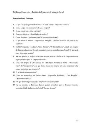 152
Guião das Entrevistas – Projetos de Empresas de Vocação Social
Entrevistado(a): Doutor(a)
1. O que é o(a) “Cogumelo Solidário”; “Cais Recicla”; “Welcome Home”?
2. Como surgiu e se tem desenvolvido o projeto?
3. O que o motivou a criar o projeto?
4. Quais os objetivos e finalidades do projeto?
5. Como funciona e quais os apoios/recursos de que dispõe?
6. O que pensa da medida “Empresas de Inserção”? Usufruiu dela? Se sim, qual o seu
feedback?
7. O(A) (“Cogumelo Solidário”, “Cais Recicla”; “Welcome Home”), sendo um projeto
de Empreendedorismo Social, pretende tornar-se numa Empresa Social? O que está
a ser feito nesse sentido?
8. Na sua opinião, o projeto teria mais sucesso, com a existência de enquadramentos
legais próprios para as Empresas Sociais?
9. Este é um projeto da (Associação dos “Albergues Noturno do Porto”; “Associação
Cais”; de “Cooperativa”), de que forma é que este projeto tem sido uma mais-valia
para a Instituição que o suporte?
10. O projeto é autossustentável?
11. Quais as perspetivas de futuro do(a) (“Cogumelo Solidário”, “Cais Recicla”;
“Welcome Home”)?
12. Em que patamar gostava que o projeto estivesse em 2020?
13. Na sua opinião, as Empresas Sociais podem contribuir para o desenvolvimento/
sustentabilidade da Economia Social? De que formas?
 