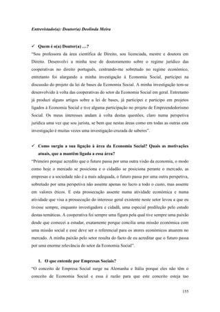 155
Entrevistado(a): Doutor(a) Deolinda Meira
 Quem é o(a) Doutor(a) …?
“Sou professora da área científica de Direito, sou licenciada, mestre e doutora em
Direito. Desenvolvi a minha tese de doutoramento sobre o regime jurídico das
cooperativas no direito português, centrando-me sobretudo no regime económico,
entretanto foi alargando a minha investigação à Economia Social, participei na
discussão do projeto da lei de bases da Economia Social. A minha investigação tem-se
desenvolvido à volta das cooperativas do setor da Economia Social em geral. Entretanto
já produzi alguns artigos sobre a lei de bases, já participei e participo em projetos
ligados à Economia Social e tive alguma participação no projeto de Empreendedorismo
Social. Os meus interesses andam à volta destas questões, claro numa perspetiva
jurídica uma vez que sou jurista, se bem que nestas áreas como em todas as outras esta
investigação é muitas vezes uma investigação cruzada de saberes”.
 Como surgiu a sua ligação à área da Economia Social? Quais as motivações
atuais, que a mantêm ligada a essa área?
“Primeiro porque acredito que o futuro passa por uma outra visão da economia, o modo
como hoje o mercado se posiciona e o cidadão se posiciona perante o mercado, as
empresas e a sociedade não é a mais adequada, o futuro passa por uma outra perspetiva,
sobretudo por uma perspetiva não assente apenas no lucro a todo o custo, mas assente
em valores éticos. E esta prossecução assente numa atividade económica e numa
atividade que visa a prossecução do interesse geral existente neste setor levou a que eu
tivesse sempre, enquanto investigadora e cidadã, uma especial predileção pelo estudo
destas temáticas. A cooperativa foi sempre uma figura pela qual tive sempre uma paixão
desde que comecei a estudar, exatamente porque concilia uma missão económica com
uma missão social e esse deve ser o referencial para os atores económicos atuarem no
mercado. A minha paixão pelo setor resulta do facto de eu acreditar que o futuro passa
por uma enorme relevância do setor da Economia Social”.
1. O que entende por Empresas Sociais?
“O conceito de Empresa Social surge na Alemanha e Itália porque eles não têm o
conceito de Economia Social e essa é razão para que este conceito esteja tao
 