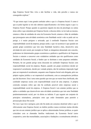 157
diga Empresa Social lhes viria a não facilitar a vida, não percebo e nunca me
conseguirão explicar.”
“O que temos aqui é uma grande confusão sobre o que é a Empresa Social. E como é
que se pode legislar se nós não sabemos especificamente e de forma segura o que é a
Empresa Social. Porque quando eu questiono alguém da área da psicologia ou outras
áreas sobre o que entendem por Empresa Social, o discurso deles vai ter tudo ao mesmo,
estamos a falar de entidades do setor da Economia Social, estamos a falar de entidades
que prosseguem uma atividade económica com finalidade social e não se pode cair no
perigo, e é muito perigoso e arriscado, que é confundir Empresas Sociais com
responsabilidade social da empresa, porque senão, o que vai acontecer é que quando um
grande grupo económico que tem uma finalidade lucrativa clara, desenvolve uma
atividade de cariz social, por exemplo no Natal, se alargarmos demasiado este conceito,
poderemos ter determinados grupos económicos a pedirem o qualificativo de Empresas
Sociais e estarem a concorrer com verdadeiras entidades que nós qualificamos como
entidades da Economia Social, a fundos que se destinam a estas pequenas entidades.
Portanto, há um grande perigo nesta discussão de confundir Empresas Sociais com
responsabilidade social da empresa. Repare, quando um grupo económico decide ser
responsável socialmente, decide por vontade própria, não há nenhuma imposição legal
para ser responsável socialmente, enquanto uma Empresa Social está obrigada, pelo seu
próprio regime jurídico a ser responsável socialmente, com as consequências jurídicas
que daí decorrem. Esta é uma outra questão que tem que ser muito bem clarificada, não
confundir empresas socias com responsabilidade social de uma empresa. A própria
comissão europeia refere que não há confusão possível entre empresas social e
responsabilidade social da empresa. A Empresa Social é um estatuto jurídico que se
aplica a entidades que desenvolvem uma atividade económica que tem uma finalidade
predominantemente social, por via direta ou indireta. E que seguem um conjunto de
princípios orientadores, princípios estes que estão formatados para permitir a
prossecução desse fim social.
Por isso é que isto é perigoso, pois não há ainda um consenso doutrinal sobre o que é
efetivamente uma Empresa Social, no âmbito jurídico nunca existiram muitas dúvidas
que isto era um estatuto jurídico que se aplica a determinadas formas jurídicas, as quais
coincidem com as chamadas famílias tradicionais da Economia Social (setor
cooperativo, setor das mutualidades, associações e fundações e eventualmente abrindo a
 