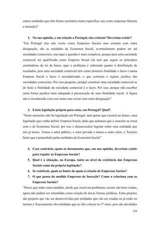 158
outras entidades que têm forma societária muito especifica, tais como empresas laborais
e inserção)”.
2. Na sua opinião, e em relação a Portugal, elas existem? Deveriam existir?
“Em Portugal elas não existe como Empresas Sociais mas existem com outra
designação, são as entidades da Economia Social, eventualmente podem ser até
sociedades comerciais, mas aqui a questão é mais complexa, porque para uma sociedade
comercial ser qualificada como Empresa Social ela terá que seguir os princípios
orientadores da lei de bases, aqui o problema é sobretudo quanto à distribuição de
resultados, pois uma sociedade comercial tem como primeira finalidade o lucro e numa
Empresa Social o lucro é secundarizado, o que contraria o regime jurídico das
sociedades comerciais. Por isso pergunto, porquê constituir uma sociedade comercial se
de facto a finalidade da sociedade comercial é o lucro. Por isso, porque não escolher
outra forma jurídica mais adequada à prossecução de uma finalidade social. A figura
não é reconhecida com esse nome mas existe com outra designação”.
3. Existe legislação própria para estas, em Portugal? Qual?
“Neste momento não há legislação em Portugal, nem penso que existirá no futuro, uma
legislação que venha definir Empresa Social, dado que achamos que o conceito se cruza
com o de Economia Social, por isso é desnecessário legislar sobre uma realidade que
nós já temos. Temos o setor público, o setor privado e temos o outro setor, o Terceiro
Setor que é preenchido pelas entidades da Economia Social.”
4. Caso contrário, quais os documentos que, em sua opinião, deveriam existir
para regular as Empresas Sociais?
5. Qual é a situação, na Europa, tanto ao nível da existência das Empresas
Sociais como da própria legislação?
6. Se existirem, quais as fontes de apoio à criação de Empresas Sociais?
7. O que pensa da medida Empresas de Inserção? Como a relaciona com as
Empresas Sociais?
“Penso que todas estas medidas, desde que resolvam problemas sociais são bem-vindas,
agora não podem ser entendidas como criação de novas formas jurídicas. Estes projetos
são projetos que vão ser desenvolvidos por entidades que vão ser criadas ou já estão no
terreno e forçosamente são entidades que se irão colocar no 3º setor, pois são atividades
 