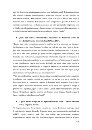 159
que vão desenvolver atividades económicas com finalidade social, designadamente por
vão permitir a pessoas desempregadas a terem um emprego, ou seja, inserção no
mercado de trabalho. São medidas validas desde com isto o Estado não esteja a
transferir para as entidades da Economia Social competências que são do Estado. O
setor da Economia Social é portanto nestes casos um setor que trabalho em parceria com
o Estado, mas não queiramos que o Estado procure através destas medidas passar para o
setor da Economia Social competências que são dele mesmo Estado.”
8. Qual a sua opinião, relativamente à “exclusão” das Empresas Sociais da
nova Lei de Bases da Economia Social (Maio, 2013).
“Temos aqui várias perspetivas, perspetiva jurídica, que é a única que me interessa.
Juridicamente o que é uma Empresa Social ou que pode vir a ser uma Empresa Social,
para mim é um estatuto jurídico, da mesma forma que o estatuto das IPSS’s, ou seja, o
que tem é uma forma jurídica que pode ser uma cooperativa, uma associação, uma
fundação, uma mutualidade, que preenchendo determinados requisitos e obedecendo a
um conjunto de princípios poderão ter um estatuto de Empresa Social, e essa é, segundo
o meu entendimento a razão que levou o legislador da lei de bases a não colocar a
figura, pois partiu do princípios que as Empresas Sociais são as empresas da Economia
Social e por isso para quê estar a duplicar diplomas? Vamos criar uma figura que já
existe no nosso ordenamento mas que tem outro nome?”
“Não faz sentido aplicar o conceito à nossa lei de bases da Economia Social porque nós
já tínhamos esse conceito. A partir do momento em que eu vejo que o conceito de
Economia Social se cruza com o conceito de Empresa Social, a questão de se legislar
sobre Empresa Social não faz sentido, a nossa lei de bases foi a segunda na europa, a
primeira foi a espanhola, agora já temos uma no Canadá e brevemente teremos uma em
França. O legislador espanhol também não legislou sobre Empresa Social porque já
havia a legislação sobre Economia Social.”
9. O que é, na sua perspetiva, o Empreendedorismo Social? Como o relaciona
com as Empresas Sociais?
“O Empreendedorismo Social é outro conceito que vem do domínio da sociologia e que
levanta também alguma discussão. Já escrevi sobre isso, tenho um artigo publicado na
CIRIEC (revista jurídica) onde faço uma análise das cooperativas enquanto
empreendedoras sociais, onde faço uma análise a partir do seu regime jurídico. Aí parto
 