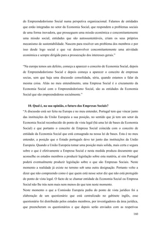 160
do Empreendedorismo Social numa perspetiva organizacional. Falamos de entidades
que estão integradas no setor da Economia Social, que respondem a problemas sociais
de uma forma inovadora, que prosseguem uma missão económica e concomitantemente
uma missão social, entidades que são autossustentáveis, criam os seus próprios
mecanismo de sustentabilidade. Nascem para resolver um problema dos membros e por
isso desde logo social e que vai desenvolver concomitantemente uma atividade
económica e sempre dirigida para a prossecução dos interesses gerais.”
“Na europa temos um defeito, começa a aparecer o conceito de Economia Social, depois
de Empreendedorismo Social e depois começa a aparecer o conceito de empresas
socias, sem que haja uma discussão consolidada, séria, quando estamos a falar da
mesma coisa. Aliás no meu entendimento, uma Empresa Social é o cruzamento da
Economia Social com o Empreendedorismo Social, são as entidades da Economia
Social que são empreendedoras socialmente.”
10. Qual é, na sua opinião, o futuro das Empresas Sociais?
“A discussão está ser feita na Europa e no meu entender, Portugal tem que vincar junto
das instituições da União Europeia a sua posição, no sentido que já tem um setor da
Economia Social reconhecido do ponto de vista legal (há uma lei de bases da Economia
Social) e que portanto o conceito de Empresa Social coincida com o conceito de
entidade da Economia Social que está consagrada na nossa lei de bases. Esta é no meu
entender, a posição que o Estado português deve ter junto das instituições da União
Europeia. Quando a União Europeia tomar uma posição mais solida, mais certa e segura
sobre o que é efetivamente a Empresa Social e nesta medida produza documento que
aconselhe os estados membros a produzir legislação sobre esta matéria, aí sim Portugal
poderá eventualmente produzir legislação sobre o que são Empresas Sociais. Neste
momento a realidade já existe no terreno sob uma outra designação. Portanto volto a
dizer que não compreendo como é que quem está nesse setor diz que não está protegido
do ponto de vista legal. O facto de se chamar entidade da Economia Social ou Empresa
Social não lhe trás nem mais nem menos do que tem neste momento.
Neste momento o que a Comissão Europeia pediu do ponto de vista jurídico foi a
elaboração de um questionário que está centralizado no gabinete inglês, esse
questionário foi distribuído pelos estados membros, por investigadores da área jurídica,
que preencheram os questionários e que depois serão enviados com as respetivas
 