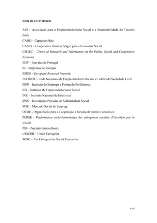 xvii
Lista de abreviaturas
A3S – Associação para o Empreendedorismo Social e a Sustentabilidade do Terceiro
Setor
CAHO – Capacitar Hoje
CASES – Cooperativa António Sérgio para a Economia Social
CIRIEC – Centre of Research and Information on the Public, Social and Cooperative
Economy
EDP – Energias de Portugal
EI – Empresas de Inserção
EMES – European Research Network
ESLIDER – Rede Nacionais de Empreendedores Sociais e Líderes da Sociedade Civil
IEFP – Instituto do Emprego e Formação Profissional
IES – Instituto De Empreendedorismo Social
INE – Instituto Nacional de Estatística
IPSS – Instituições Privadas de Solidariedade Social
MSE – Mercado Social de Emprego
OCDE - Organização para a Cooperação e Desenvolvimento Económico
PERSE - Performance socio-économique des entreprises sociales d’insertion par le
travail
PIB – Produto Interno Bruto
UNICER – União Cervejeira
WISE – Work Integration Social Enterprise
 