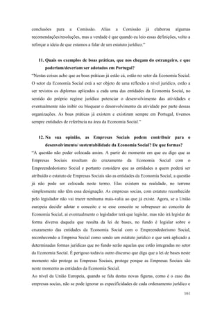 161
conclusões para a Comissão. Alias a Comissão já elaborou algumas
recomendações/resoluções, mas a verdade é que quando eu leio essas definições, volto a
reforçar a ideia de que estamos a falar de um estatuto jurídico.”
11. Quais os exemplos de boas práticas, que nos chegam do estrangeiro, e que
poderiam/deveriam ser adotados em Portugal?
“Nestas coisas acho que as boas práticas já estão cá, estão no setor da Economia Social.
O setor da Economia Social está a ser objeto de uma reflexão a nível jurídico, estão a
ser revistos os diplomas aplicados a cada uma das entidades da Economia Social, no
sentido do próprio regime jurídico potenciar o desenvolvimento das atividades e
eventualmente não inibir ou bloquear o desenvolvimento da atividade por parte dessas
organizações. As boas práticas já existem e existiram sempre em Portugal, tivemos
sempre entidades de referência na área da Economia Social.”
12. Na sua opinião, as Empresas Sociais podem contribuir para o
desenvolvimento/ sustentabilidade da Economia Social? De que formas?
“A questão não poder colocada assim. A partir do momento em que eu digo que as
Empresas Sociais resultam do cruzamento da Economia Social com o
Empreendedorismo Social e portanto considero que as entidades a quem poderá ser
atribuído o estatuto de Empresas Sociais são as entidades da Economia Social, a questão
já não pode ser colocada neste termo. Elas existem na realidade, no terreno
simplesmente não têm essa designação. As empresas socias, com estatuto reconhecido
pelo legislador não vai trazer nenhuma mais-valia ao que já existe. Agora, se a União
europeia decidir adotar o conceito e se esse conceito se sobrepuser ao conceito de
Economia Social, aí eventualmente o legislador terá que legislar, mas não irá legislar de
forma diversa daquela que resulta da lei de bases, no fundo é legislar sobre o
cruzamento das entidades da Economia Social com o Empreendedorismo Social,
reconhecendo a Empresa Social como sendo um estatuto jurídico e que será aplicado a
determinadas formas jurídicas que no fundo serão aquelas que estão integradas no setor
da Economia Social. É perigoso todavia outro discurso que diga que a lei de bases neste
momento não protege as Empresas Sociais, protege porque as Empresas Sociais são
neste momento as entidades da Economia Social.
Ao nível da União Europeia, quando se fala destas novas figuras, como é o caso das
empresas socias, não se pode ignorar as especificidades de cada ordenamento jurídico e
 