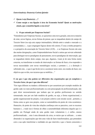 163
Entrevistado(a): Doutor(a) Carlota Quintão
 Quem é o(a) Doutor(a) …?
 Como surgiu a sua ligação à área da Economia Social? Quais as motivações
atuais, que a mantêm ligada a essa área?
1. O que entende por Empresas Sociais?
“Entendemos por Empresas Sociais, se quisermos uma nova geração, uma nova maneira
de estar, novas lógicas, novas formas de pensar, que se enquadram dentro do campo do
Terceiro Setor (ou seja este espaço intermediário, hibrido entre o estado o mercado e a
comunidade), (…) que congregam lógicas destes três setores. É essa a minha perspetiva
e a perspetiva da associação do Terceiro Setor (A3S)… e as Empresas Sociais são uma
das muitas designações, como Empreendedorismo Social e outras que servem sobretudo
para distinguir novos paradigmas de pensamento, novos paradigmas de intervenção, que
se enquadram dentro deste campo, mas que, digamos, visam já de uma forma muito
concreta, ou transformar os modos de intervenção e as formas de fazer, e/ou responder a
novas necessidades com novas metodologias sociais, e portanto (…) a distinção é
sobretudo esta…o que é que há de novo a acontecer neste setor, nos modos de fazer, nos
objetivos que se têm, nos recursos que se mobiliza…”
E em que é que elas podem ser diferentes das organizações que já compõem o
Terceiro Setor, do que é que elas diferem?
“Em regra diferem ou tendem a diferenciar-se por assumirem por exemplo modelos de
gestão cada vez mais profissionalizados ou com preocupação de profissionalização, não
quer dizer necessariamente que tenham que ter gestões profissionais no sentido
remunerado, mas por um lado modelos de gestão, ou seja, a forma organizacional, a
gestão organizacional do projeto, é um projeto coletivo com missão social…portanto, a
forma como se gere esse projeto, como se sustentabiliza do ponto de vista económico-
financeiro, do ponto de vista das relações confiança com os parceiros, com os recursos
humanos (…) tudo isso é formas de olhar a sustentabilidade diferentes daquilo que é o
padrão em Portugal ainda de uma gestão mais voluntarista (…) enfim…menos
profissionalizada… esta é uma dimensão da coisa, os meios que se utilizam… a outra
dimensão é as organizações que têm uma visão de facto transformadora, que pretendem
com a sua ação transformar a realidade em que intervêm e que o fazem consciente e
 