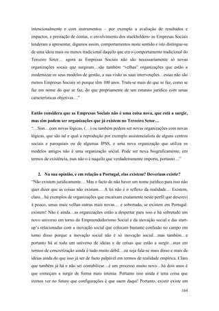 164
intencionalmente e com instrumentos – por exemplo a avaliação de resultados e
impactos, a prestação de contas, o envolvimento dos stackholders- as Empresas Sociais
tenderam a apresentar, digamos assim, comportamentos neste sentido e isto distingue-se
de uma ideia mais ou menos tradicional daquilo que era o comportamento tradicional do
Terceiro Setor… agora as Empresas Sociais não são necessariamente só novas
organizações socais que surgiram…são também “velhas” organizações que estão a
modernizar os seus modelos de gestão, a sua visão as suas intervenções…essas não são
menos Empresas Sociais só porque têm 100 anos. Trata-se mais do que se faz, como se
faz em nome do que se faz, do que propriamente de um estatuto jurídico com umas
características objetivas…”
Então considera que as Empresas Sociais não é uma coisa nova, que está a surgir,
mas sim podem ser organizações que já existem no Terceiro Setor…
“…Sim…com novas lógicas, (…) ou também podem ser novas organizações com novas
lógicas, que são tal e qual a reprodução por exemplo assistencialista de alguns centros
sociais e paroquiais ou de algumas IPSS, e uma nova organização que utiliza os
modelos antigos não é uma organização social. Pode ser nova biograficamente, em
termos de existência, mas não o é naquilo que verdadeiramente importa, portanto…”
2. Na sua opinião, e em relação a Portugal, elas existem? Deveriam existir?
“Não existem juridicamente… Mas o facto de não haver um nome jurídico para isso não
quer dizer que as coisas não existam… A lei não é o reflexo da realidade… Existem,
claro…há exemplos de organizações que encaixam exatamente neste perfil que descrevi
à pouco, umas mais velhas outras mais novas… e sobretudo, se existem em Portugal:
existem! Não é ainda…as organizações estão a despertar para isso e há sobretudo um
novo universo em torno do Empreendedorismo Social e da inovação social e das start-
up’s relacionadas com a inovação social que colocam bastante confusão no campo em
torno disso porque a inovação social não é só inovação social…mas também…e
portanto há aí todo um universo de ideias e de coisas que estão a surgir…mas em
termos de concretização ainda é tudo muito débil…ou seja fala-se mais disso e mais de
ideias ainda do que isso já ser de facto palpável em termos de realidade empírica. Claro
que também já há e não sei contabilizar…é um processo muito novo…há dois anos é
que começam a surgir de forma mais intensa. Portanto isso ainda é uma coisa que
iremos ver no futuro que configurações é que saem daqui! Portanto, existir existe em
 
