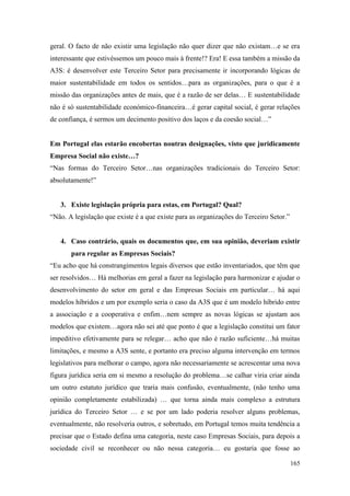 165
geral. O facto de não existir uma legislação não quer dizer que não existam…e se era
interessante que estivéssemos um pouco mais à frente!? Era! E essa também a missão da
A3S: é desenvolver este Terceiro Setor para precisamente ir incorporando lógicas de
maior sustentabilidade em todos os sentidos…para as organizações, para o que é a
missão das organizações antes de mais, que é a razão de ser delas… E sustentabilidade
não é só sustentabilidade económico-financeira…é gerar capital social, é gerar relações
de confiança, é sermos um decimento positivo dos laços e da coesão social…”
Em Portugal elas estarão encobertas noutras designações, visto que juridicamente
Empresa Social não existe…?
“Nas formas do Terceiro Setor…nas organizações tradicionais do Terceiro Setor:
absolutamente!”
3. Existe legislação própria para estas, em Portugal? Qual?
“Não. A legislação que existe é a que existe para as organizações do Terceiro Setor.”
4. Caso contrário, quais os documentos que, em sua opinião, deveriam existir
para regular as Empresas Sociais?
“Eu acho que há constrangimentos legais diversos que estão inventariados, que têm que
ser resolvidos… Há melhorias em geral a fazer na legislação para harmonizar e ajudar o
desenvolvimento do setor em geral e das Empresas Sociais em particular… há aqui
modelos híbridos e um por exemplo seria o caso da A3S que é um modelo híbrido entre
a associação e a cooperativa e enfim…nem sempre as novas lógicas se ajustam aos
modelos que existem…agora não sei até que ponto é que a legislação constitui um fator
impeditivo efetivamente para se relegar… acho que não é razão suficiente…há muitas
limitações, e mesmo a A3S sente, e portanto era preciso alguma intervenção em termos
legislativos para melhorar o campo, agora não necessariamente se acrescentar uma nova
figura jurídica seria em si mesmo a resolução do problema…se calhar viria criar ainda
um outro estatuto jurídico que traria mais confusão, eventualmente, (não tenho uma
opinião completamente estabilizada) … que torna ainda mais complexo a estrutura
jurídica do Terceiro Setor … e se por um lado poderia resolver alguns problemas,
eventualmente, não resolveria outros, e sobretudo, em Portugal temos muita tendência a
precisar que o Estado defina uma categoria, neste caso Empresas Sociais, para depois a
sociedade civil se reconhecer ou não nessa categoria… eu gostaria que fosse ao
 