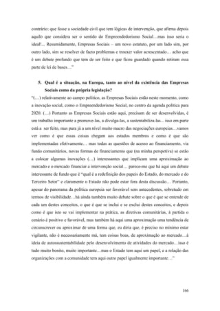 166
contrário: que fosse a sociedade civil que tem lógicas de intervenção, que afirma depois
aquilo que considera ser o sentido do Empreendedorismo Social…mas isso seria o
ideal!... Resumidamente, Empresas Sociais – um novo estatuto, por um lado sim, por
outro lado, sim se resolver de facto problemas e trouxer valor acrescentado… acho que
é um debate profundo que tem de ser feito e que ficou guardado quando retiram essa
parte de lei de bases…”
5. Qual é a situação, na Europa, tanto ao nível da existência das Empresas
Sociais como da própria legislação?
“(…) relativamente ao campo politico, as Empresas Sociais estão neste momento, como
a inovação social, como o Empreendedorismo Social, no centro da agenda política para
2020. (…) Portanto as Empresas Sociais estão aqui, precisam de ser desenvolvidas, é
um trabalho importante a promove-las, a divulga-las, a sustentabiliza-las... isso em parte
está a ser feito, mas para já a um nível muito macro das negociações europeias…vamos
ver como é que essas coisas chegam aos estados membros e como é que são
implementadas efetivamente… mas todas as questões de acesso ao financiamento, via
fundo comunitários, novas formas de financiamento que (na minha perspetiva) se estão
a colocar algumas inovações (…) interessantes que implicam uma aproximação ao
mercado e o mercado financiar a intervenção social… parece-me que há aqui um debate
interessante de fundo que é “qual é a redefinição dos papeis do Estado, do mercado e do
Terceiro Setor” e claramente o Estado não pode estar fora desta discussão… Portanto,
apesar do panorama da política europeia ser favorável sem antecedentes, sobretudo em
termos de visibilidade…há ainda também muito debate sobre o que é que se entende de
cada um destes conceitos, o que é que se inclui e se exclui destes conceitos, e depois
como é que isto se vai implementar na prática, as diretivas comunitárias, à partida o
cenário é positivo e favorável, mas também há aqui uma aproximação uma tendência de
circunscrever ou aproximar de uma forma que, eu diria que, é preciso no mínimo estar
vigilante, não é necessariamente má, tem coisas boas, de aproximação ao mercado…à
ideia de autossustentabilidade pelo desenvolvimento de atividades do mercado…isso é
tudo muito bonito, muito importante…mas o Estado tem aqui um papel, e a relação das
organizações com a comunidade tem aqui outro papel igualmente importante…”
 