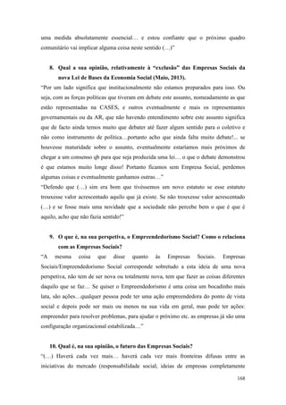 168
uma medida absolutamente essencial… e estou confiante que o próximo quadro
comunitário vai implicar alguma coisa neste sentido (…)”
8. Qual a sua opinião, relativamente à “exclusão” das Empresas Sociais da
nova Lei de Bases da Economia Social (Maio, 2013).
“Por um lado significa que institucionalmente não estamos preparados para isso. Ou
seja, com as forças políticas que tiveram em debate este assunto, nomeadamente as que
estão representadas na CASES, e outros eventualmente e mais os representantes
governamentais ou da AR, que não havendo entendimento sobre este assunto significa
que de facto ainda temos muito que debater até fazer algum sentido para o coletivo e
não como instrumento de política…portanto acho que ainda falta muito debate!... se
houvesse maturidade sobre o assunto, eventualmente estaríamos mais próximos de
chegar a um consenso qb para que seja produzida uma lei… o que o debate demonstrou
é que estamos muito longe disso! Portanto ficamos sem Empresa Social, perdemos
algumas coisas e eventualmente ganhamos outras…”
“Defendo que (…) sim era bom que tivéssemos um novo estatuto se esse estatuto
trouxesse valor acrescentado aquilo que já existe. Se não trouxesse valor acrescentado
(…) e se fosse mais uma novidade que a sociedade não percebe bem o que é que é
aquilo, acho que não fazia sentido!”
9. O que é, na sua perspetiva, o Empreendedorismo Social? Como o relaciona
com as Empresas Sociais?
“A mesma coisa que disse quanto às Empresas Sociais. Empresas
Sociais/Empreendedorismo Social corresponde sobretudo a esta ideia de uma nova
perspetiva, não tem de ser nova ou totalmente nova, tem que fazer as coisas diferentes
daquilo que se faz… Se quiser o Empreendedorismo é uma coisa um bocadinho mais
lata, são ações…qualquer pessoa pode ter uma ação empreendedora do ponto de vista
social e depois pode ser mais ou menos na sua vida em geral, mas pode ter ações:
empreender para resolver problemas, para ajudar o próximo etc. as empresas já são uma
configuração organizacional estabilizada…”
10. Qual é, na sua opinião, o futuro das Empresas Sociais?
“(…) Haverá cada vez mais… haverá cada vez mais fronteiras difusas entre as
iniciativas do mercado (responsabilidade social, ideias de empresas completamente
 