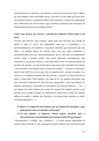 169
autossustentáveis no mercado e que portanto a única coisa que têm de social é apenas
dar uma resposta a uma necessidade social, o que por si só não chega para fazer disso
uma Empresa Social), e significará também, provavelmente, evolução das organizações
mais “tradicionais” do Terceiro Setor, e que caminham, certamente, para uma lógica de
Empreendedorismo Social e de Empresa Social…”
Como é que gostava que estivesse a situação das Empresas Sociais daqui a uns
anos?
“Gostava que houvesse uma evolução…desde logo uma renovação dos método de
gestão, a todos os níveis, das organizações, para que se consolidem, e se
profissionalizassem, sem perderem a sua génese identitária que caracteriza cada uma
delas e as famílias dentro do Terceiro Setor…mas que sejam sustentáveis e
profissionalizadas, para que outras preocupações, que eu diria que são fundamentais
possam surgir e possam receber uma maior dedicação…nomeadamente uma
consciência e um discurso coletivo, e uma ação coletiva entre as Empresas Sociais em
prol das suas missões…ou seja de facto haver aqui muito mais consciência de conjunto
e da intervenção e dos impactos que se causam em conjunto… e portanto eu acho que o
desafio mais difícil irá ser este que é de um segundo nível…porque o primeiro é de
sobreviver às condições presentes que são adversas, e garantir um futuro próximo de
médio e longo prazo. Num segundo é ser capaz de ter voz, alguma consciência, uma
auto consciência individual de cada uma das organizações e que seja fundada em
métodos participativos, democráticos, valorizadores de recursos humanos (…) etc., e
que depois isto tenha também uma escala de conjunto das empresa sociais, e que
portanto nessa medida consigam ser interlocutores muito mais ouvidos dos poderes
públicos do estado, e também das Empresas e ao mesmo tempo poderem ser porta-
vozes das populações (…).”
11. Quais os exemplos de boas práticas, que nos chegam do estrangeiro, e que
poderiam/deveriam ser adotados em Portugal?
12. Na sua opinião, as Empresas Sociais podem contribuir para o
desenvolvimento/ sustentabilidade da Economia Social? De que formas?
“Absolutamente. É evidente…são o caminho! (…) A prazo poucas organizações do
Terceiro Setor resistirão se não conseguirem garantir algumas das características das
 