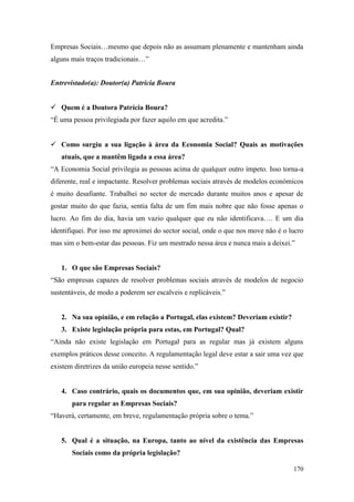 170
Empresas Sociais…mesmo que depois não as assumam plenamente e mantenham ainda
alguns mais traços tradicionais…”
Entrevistado(a): Doutor(a) Patrícia Boura
 Quem é a Doutora Patrícia Boura?
“É uma pessoa privilegiada por fazer aquilo em que acredita.”
 Como surgiu a sua ligação à área da Economia Social? Quais as motivações
atuais, que a mantêm ligada a essa área?
“A Economia Social privilegia as pessoas acima de qualquer outro ímpeto. Isso torna-a
diferente, real e impactante. Resolver problemas sociais através de modelos económicos
é muito desafiante. Trabalhei no sector de mercado durante muitos anos e apesar de
gostar muito do que fazia, sentia falta de um fim mais nobre que não fosse apenas o
lucro. Ao fim do dia, havia um vazio qualquer que eu não identificava…. E um dia
identifiquei. Por isso me aproximei do sector social, onde o que nos move não é o lucro
mas sim o bem-estar das pessoas. Fiz um mestrado nessa área e nunca mais a deixei.”
1. O que são Empresas Sociais?
“São empresas capazes de resolver problemas sociais através de modelos de negocio
sustentáveis, de modo a poderem ser escalveis e replicáveis.”
2. Na sua opinião, e em relação a Portugal, elas existem? Deveriam existir?
3. Existe legislação própria para estas, em Portugal? Qual?
“Ainda não existe legislação em Portugal para as regular mas já existem alguns
exemplos práticos desse conceito. A regulamentação legal deve estar a sair uma vez que
existem diretrizes da união europeia nesse sentido.”
4. Caso contrário, quais os documentos que, em sua opinião, deveriam existir
para regular as Empresas Sociais?
“Haverá, certamente, em breve, regulamentação própria sobre o tema.”
5. Qual é a situação, na Europa, tanto ao nível da existência das Empresas
Sociais como da própria legislação?
 