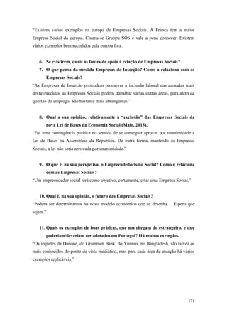 171
“Existem vários exemplos na europa de Empresas Sociais. A França tem a maior
Empresa Social da europa. Chama-se Gruopu SOS e vale a pena conhecer. Existem
vários exemplos bem sucedidos pela europa fora.
6. Se existirem, quais as fontes de apoio à criação de Empresas Sociais?
7. O que pensa da medida Empresas de Inserção? Como a relaciona com as
Empresas Sociais?
“As Empresas de Inserção pretendem promover a inclusão laboral das camadas mais
desfavorecidas, as Empresas Sociais podem trabalhar varias outras áreas, para além da
questão do emprego. São bastante mais abrangentes.”
8. Qual a sua opinião, relativamente à “exclusão” das Empresas Sociais da
nova Lei de Bases da Economia Social (Maio, 2013).
“Foi uma contingência política no sentido de se conseguir aprovar por unanimidade a
Lei de Bases na Assembleia da Republica. De outra forma, mantendo as Empresas
Sociais, a lei não seria aprovada por unanimidade.”
9. O que é, na sua perspetiva, o Empreendedorismo Social? Como o relaciona
com as Empresas Sociais?
“Um empreendedor social terá como objetivo, certamente, criar uma Empresa Social.”
10. Qual é, na sua opinião, o futuro das Empresas Sociais?
“Podem ser determinantes no novo modelo económico que se desenha… Espero que
sejam.”
11. Quais os exemplos de boas práticas, que nos chegam do estrangeiro, e que
poderiam/deveriam ser adotados em Portugal? Há muitos exemplos.
“Os iogurtes da Danone, do Grammen Bank, do Yunnus, no Bangladesh, são talvez os
mais conhecidos do ponto de vista mediático, mas para cada área de atuação há vários
exemplos replicáveis.”
 