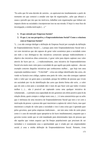 173
“Eu acho que foi uma decisão de carreira…eu apaixonei-me imediatamente a partir do
momento em que comecei a estudar este tipo de organizações…acho que abracei a
causa e percebi que isto que me motivava, trabalhar com organizações que tinham um
impacto direto na sociedade e incorporavam isso na sua missão. E hoje é o meu foco de
investigação, a minha motivação (…).”
1. O que entende por Empresas Sociais?
2. O que é, na sua perspetiva, o Empreendedorismo Social? Como o relaciona
com as Empresas Sociais?
“(…) eu não consigo desligar a definição de Empresa Social por exemplo da definição
de Empreendedorismo Social (…) porque para mim Empreendedorismo Social tem a
ver com iniciativas que são capazes de gerar valor económico para a sociedade como
um todo e isso distingue-se das iniciativas comerciais (porque tradicionalmente o
objetivo das iniciativas ditas comerciais, é gerar valor para depois capturar esse valor
através do lucro por ex. …) tradicionalmente, uma iniciativa de Empreendedorismo
Social cria muito mais valor para a sociedade do que aquilo que pode capturar…dou um
exemplo concreto daquelas iniciativas que conhecemos melhor… que hoje tem uma
exposição mediática maior – “ColorAdd” – criou um código identificador das cores, ele
vende ou licencia esse código, captura uma parte do valor, mas não consegue capturar
todo o valor que vai gerar para a sociedade, porque há milhões de pessoas que vivem
em sociedade por via da identificação das cores que doutra forma não seria…o valor
que ele está a criar para a sociedade não é mais do que fazer com que todos vivamos
melhor (…)… não é possível ser capturado como uma qualquer iniciativa de
voluntariado… e portanto essa capacidade de nós gerarmos um efeito positivo para lá da
relação direta, quem compra o código neste caso, (…) é uma característica que eu acho
que é intrínseca de uma iniciativa de Empreendedorismo Social que tem a ver com a
motivação da pessoa: a pessoa não quer maximizar a captura de valor/o lucro, mas quer
maximizar a criação de valor para a sociedade e isso é uma coisa que é ignorada quer
pelos governos, quer pelas empresas tradicionais… um tem uma visão de curto prazo
como é o caso do mercado (quer apropriar-se do lucro imediatamente), enquanto que o
governo (como sendo que só está mandatado para determinados tipos de pessoas que
são aquelas que votam esquece que há franjas populacionais que precisam de ser
incluídas) e é exatamente essa a oportunidade que é criada por um empreendedor
social…é essa a minha definição de Empreendedorismo Social. Portanto, é-me
 