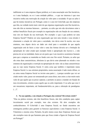 174
indiferente se é uma empresa (figura jurídica), se é uma associação sem fins lucrativos,
se é uma fundação, ou se é uma entidade pública… o que me interessa é que essa
iniciativa tenha esta motivação da criação de valor para a sociedade. O que eu acho é
que há muitas iniciativas em Portugal, como é o caso do ColorAdd, que são empresas
que têm, na verdade muito mais valor do que algumas organizações sem fins lucrativos,
mas não têm as mesmas benesses… portanto, eu acho que nós não deveríamos estar a
atribuir benefícios fiscais por exemplo às organizações não em função do seu estatuto,
mas sim em função da sua motivação. Por exemplo: o que é que poderia ser uma
Empresa Social!? Poderia ser uma organização que tem uma missão e essa missão é
claramente a criação de valor para a sociedade, isto devia estar lá escrito, nos seus
estatutos, mas depois devia ser dado um sinal para a sociedade de que aquela
organização está de facto a criar valor e uma das formas deveria ser a limitação da
apropriação do valor criado (por exemplo limite à apropriação dos lucros) (…) não
precisa de ser na totalidade, basta ser em parte que é um incentivo económico bastante
para que a empresa se mantenha no fundo com esse fim social. Portanto, eu acho que
são estas duas características, altruísmo (e que devia estar plasmado na missão e nos
estatutos da organização) e restrição na apropriação do valor: são as duas características
que eu vejo numa Empresa Social. E outra coisa que também é importante numa
Empresa Social é a sua estrutura proprietária, numa associação é tudo muito difuso, se
eu estou numa Empresa Social eu invisto uma parte (…) porque acredito que vai ser
criado muito valor, posso ser remunerado por causa disso, mas estou a criar muito mais
valor do que aquilo que eu posso capturar, e portanto eu passo a mandar em função do
meu investimento, oriento-o para aquilo que eu acho importante. E eu acho que esse é
um mecanismo importante, até fundamental-diria eu, para a alteração de paradigmas
(…)”.
3. Na sua opinião, e em relação a Portugal, elas existem? Deveriam existir?
“Elas na prática existem, não têm benefícios fiscais, não têm condições para captar
investimento social por exemplo, mas elas existem. Há dois exemplos são
conhecidíssimos. O ColorAdd é uma Empresa Social, no fundo encontrou um
estratagema jurídico para garantir as benesses equivalentes a uma Empresa Social. A
Vitamimos a mesma coisa. Portanto, há pelo menos essas duas Empresas Sociais que
são exemplos mais do que bastantes para que fosse criada a figura de Empresa Social
em Portugal.”
 