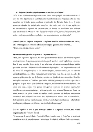 175
4. Existe legislação própria para estas, em Portugal? Qual?
“Não existe. No fundo são legisladas como sendo uma qualquer atividade comercial. E
esse é o erro. Aquilo que eu identifico como o problema é esse. Porque eu acho que elas
deveriam ser tratadas como qualquer organização do Terceiro Setor (…). E neste
momento não são, são prejudicadas, estando a criar muito mais valor do que aquilo que
na realidade estão algumas do Terceiro Setor, só porque são purificadas pelo estatuto
sem fins lucrativos. O que eu acho é que sim deviam existir, sim na prática existem, não
estão é suficientemente bem reguladas e são arrumadas numa gaveta errada.”
Mas no que diz respeito a algumas “Empresas Sociais” nomeadamente no Porto,
elas estão reguladas pelo estatuto das associações que as desenvolveram…
“Exato, mas não deveria ser assim.”
Defende uma legislação adaptada às Empresas Sociais….
“Sim, uma legislação específica. Eu acho que as Empresas Sociais deveriam ter regalias
muito próximas do que qualquer associação, desde que (…) a motivação fosse a mesma.
Isso é uma questão. Outra coisa é, eu acho que nós como empreendedores sociais
podemos escolher a Empresa Social como uma figura para… um empreendedor social
no inicio não está preocupado se vai ter uma empresa, uma associação, ou vai ser uma
entidade pública…isso não é particularmente importante para ele… e esses modelos de
governo diferentes vão ser definidos a seguir em função do meu propósito. Dou-lhe
exemplos concretos: o ColorAdd quer iniciar o código, para aquele modelo especifico e
porque o Miguel Neiva quer controlar o negócio, faz sentido criar uma empresa…ele
criou uma rede… para a rede que eu criei, para o valor que nós estamos a gerar, faz
sentido sermos uma associação… a figura jurídica vem a seguir! Porque no fundo eu
estou a vender, eu quero vender um código, eu não tenho de ser obrigado a criar uma
associação para ter benefícios fiscais pelo impacto que eu estou a criar na comunidade.
Pelo contrário, eu vou escolher aquela entidade/aquela figura jurídica que é adaptada às
minhas necessidades e o problema é que isso hoje não acontece.”
Na sua opinião o que é que distingue então as Empresas Sociais das outras
organizações do Terceiro Setor?
“A estrutura de propriedade. ColoAdd-código: imagine que o ColorAdd criava uma
associação, tem de ter pelo menos 9 associados. Já não é só o Miguel Neiva que manda,
 