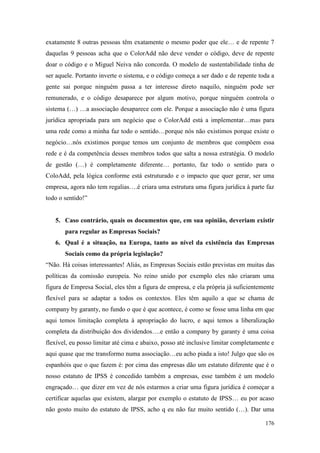 176
exatamente 8 outras pessoas têm exatamente o mesmo poder que ele… e de repente 7
daquelas 9 pessoas acha que o ColorAdd não deve vender o código, deve de repente
doar o código e o Miguel Neiva não concorda. O modelo de sustentabilidade tinha de
ser aquele. Portanto inverte o sistema, e o código começa a ser dado e de repente toda a
gente sai porque ninguém passa a ter interesse direto naquilo, ninguém pode ser
remunerado, e o código desaparece por algum motivo, porque ninguém controla o
sistema (…) …a associação desaparece com ele. Porque a associação não é uma figura
jurídica apropriada para um negócio que o ColorAdd está a implementar…mas para
uma rede como a minha faz todo o sentido…porque nós não existimos porque existe o
negócio…nós existimos porque temos um conjunto de membros que compõem essa
rede e é da competência desses membros todos que salta a nossa estratégia. O modelo
de gestão (…) é completamente diferente… portanto, faz todo o sentido para o
ColoAdd, pela lógica conforme está estruturado e o impacto que quer gerar, ser uma
empresa, agora não tem regalias….é criara uma estrutura uma figura jurídica à parte faz
todo o sentido!”
5. Caso contrário, quais os documentos que, em sua opinião, deveriam existir
para regular as Empresas Sociais?
6. Qual é a situação, na Europa, tanto ao nível da existência das Empresas
Sociais como da própria legislação?
“Não. Há coisas interessantes! Aliás, as Empresas Sociais estão previstas em muitas das
políticas da comissão europeia. No reino unido por exemplo eles não criaram uma
figura de Empresa Social, eles têm a figura de empresa, e ela própria já suficientemente
flexível para se adaptar a todos os contextos. Eles têm aquilo a que se chama de
company by garanty, no fundo o que é que acontece, é como se fosse uma linha em que
aqui temos limitação completa à apropriação do lucro, e aqui temos a liberalização
completa da distribuição dos dividendos….e então a company by garanty é uma coisa
flexível, eu posso limitar até cima e abaixo, posso até inclusive limitar completamente e
aqui quase que me transformo numa associação…eu acho piada a isto! Julgo que são os
espanhóis que o que fazem é: por cima das empresas dão um estatuto diferente que é o
nosso estatuto de IPSS é concedido também a empresas, esse também é um modelo
engraçado… que dizer em vez de nós estarmos a criar uma figura jurídica é começar a
certificar aquelas que existem, alargar por exemplo o estatuto de IPSS… eu por acaso
não gosto muito do estatuto de IPSS, acho q eu não faz muito sentido (…). Dar uma
 