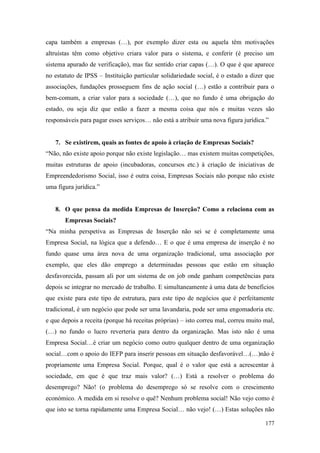 177
capa também a empresas (…), por exemplo dizer esta ou aquela têm motivações
altruístas têm como objetivo criara valor para o sistema, e conferir (é preciso um
sistema apurado de verificação), mas faz sentido criar capas (…). O que é que aparece
no estatuto de IPSS – Instituição particular solidariedade social, é o estado a dizer que
associações, fundações prosseguem fins de ação social (…) estão a contribuir para o
bem-comum, a criar valor para a sociedade (…), que no fundo é uma obrigação do
estado, ou seja diz que estão a fazer a mesma coisa que nós e muitas vezes são
responsáveis para pagar esses serviços… não está a atribuir uma nova figura jurídica.”
7. Se existirem, quais as fontes de apoio à criação de Empresas Sociais?
“Não, não existe apoio porque não existe legislação… mas existem muitas competições,
muitas estruturas de apoio (incubadoras, concursos etc.) à criação de iniciativas de
Empreendedorismo Social, isso é outra coisa, Empresas Sociais não porque não existe
uma figura jurídica.”
8. O que pensa da medida Empresas de Inserção? Como a relaciona com as
Empresas Sociais?
“Na minha perspetiva as Empresas de Inserção não sei se é completamente uma
Empresa Social, na lógica que a defendo… E o que é uma empresa de inserção é no
fundo quase uma área nova de uma organização tradicional, uma associação por
exemplo, que eles dão emprego a determinadas pessoas que estão em situação
desfavorecida, passam ali por um sistema de on job onde ganham competências para
depois se integrar no mercado de trabalho. E simultaneamente à uma data de benefícios
que existe para este tipo de estrutura, para este tipo de negócios que é perfeitamente
tradicional, é um negócio que pode ser uma lavandaria, pode ser uma engomadoria etc.
e que depois a receita (porque há receitas próprias) – isto correu mal, correu muito mal,
(…) no fundo o lucro reverteria para dentro da organização. Mas isto não é uma
Empresa Social…é criar um negócio como outro qualquer dentro de uma organização
social…com o apoio do IEFP para inserir pessoas em situação desfavorável…(…)não é
propriamente uma Empresa Social. Porque, qual é o valor que está a acrescentar à
sociedade, em que é que traz mais valor? (…) Está a resolver o problema do
desemprego? Não! (o problema do desemprego só se resolve com o crescimento
económico. A medida em si resolve o quê? Nenhum problema social! Não vejo como é
que isto se torna rapidamente uma Empresa Social… não vejo! (…) Estas soluções não
 