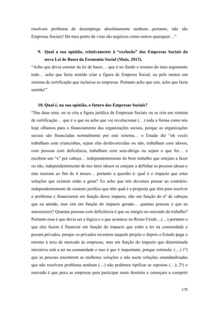 178
resolvem problema de desemprego absolutamente nenhum…portanto, não são
Empresas Sociais! Do meu ponto de vista são negócios como outros quaisquer…”
9. Qual a sua opinião, relativamente à “exclusão” das Empresas Sociais da
nova Lei de Bases da Economia Social (Maio, 2013).
“Acho que devia constar da lei de bases… que é no fundo o resumo do meu argumento
todo… acho que fazia sentido criar a figura de Empresa Social, ou pelo menos um
sistema de certificação que incluísse as empresas. Portanto acho que sim, acho que fazia
sentido!”
10. Qual é, na sua opinião, o futuro das Empresas Sociais?
“Das duas uma: ou se cria a figura jurídica de Empresas Sociais ou se cria um sistema
de certificação… que é o que eu acho que vai revolucionar (…) toda a forma como nós
hoje olhamos para o financiamento das organizações sociais, porque as organizações
sociais são financiadas normalmente por este sistema… o Estado diz “ok vocês
trabalham com criancinhas, sejam elas desfavorecidas ou não, trabalham com idosos,
com pessoas com deficiência, trabalham com sem-abrigo ou sejam o que for… e
recebem um “x” por cabeça… independentemente do bom trabalho que estejam a fazer
ou não, independentemente de nos lares idosos se estejam a definhar as pessoas idosas e
elas morram ao fim de 4 meses… portanto a questão é: qual é o impacto que estas
soluções que existem estão a gerar? Eu acho que nós devemos pensar ao contrário:
independentemente do estatuto jurídico que têm qual é a proposta que têm para resolver
o problema e financiarem em função desse impacto, não em função do nº de cabeças
que eu atendo, mas sim em função do impacto gerado… quantas pessoas é que eu
autonomizo? Quantas pessoas com deficiência é que eu integro no mercado de trabalho?
Portanto essa é que devia ser a lógica e o que acontece no Reino Unido…(…) portanto o
que eles fazem é financiar em função do impacto que estão a ter na comunidade e
puxam privados, porque os privados investem naquele projeto e depois o Estado paga o
retorno à taxa de mercado às empresas, mas em função do impacto que determinada
iniciativa está a ter na comunidade e isso é que é importante, porque estimula: (…) 1º)
que as pessoas encontrem as melhores soluções e não usem soluções estandardizadas
que não resolvem problema nenhum (…) não podemos tipificar as repostas (…); 2º) o
mercado é que puxa as empresas para participar neste domínio e começam a competir
 