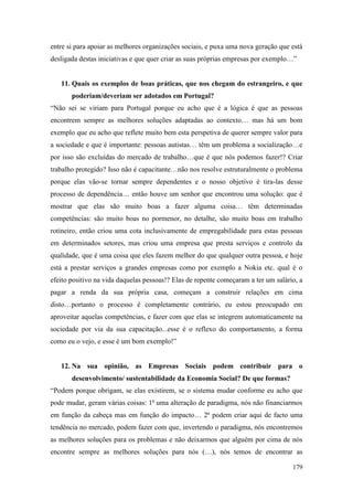 179
entre si para apoiar as melhores organizações sociais, e puxa uma nova geração que está
desligada destas iniciativas e que quer criar as suas próprias empresas por exemplo…”
11. Quais os exemplos de boas práticas, que nos chegam do estrangeiro, e que
poderiam/deveriam ser adotados em Portugal?
“Não sei se viriam para Portugal porque eu acho que é a lógica é que as pessoas
encontrem sempre as melhores soluções adaptadas ao contexto… mas há um bom
exemplo que eu acho que reflete muito bem esta perspetiva de querer sempre valor para
a sociedade e que é importante: pessoas autistas… têm um problema a socialização…e
por isso são excluídas do mercado de trabalho…que é que nós podemos fazer!? Criar
trabalho protegido? Isso não é capacitante…não nos resolve estruturalmente o problema
porque elas vão-se tornar sempre dependentes e o nosso objetivo é tira-las desse
processo de dependência… então houve um senhor que encontrou uma solução: que é
mostrar que elas são muito boas a fazer alguma coisa… têm determinadas
competências: são muito boas no pormenor, no detalhe, são muito boas em trabalho
rotineiro, então criou uma cota inclusivamente de empregabilidade para estas pessoas
em determinados setores, mas criou uma empresa que presta serviços e controlo da
qualidade, que é uma coisa que eles fazem melhor do que qualquer outra pessoa, e hoje
está a prestar serviços a grandes empresas como por exemplo a Nokia etc. qual é o
efeito positivo na vida daquelas pessoas!? Elas de repente começaram a ter um salário, a
pagar a renda da sua própria casa, começam a construir relações em cima
disto…portanto o processo é completamente contrário, eu estou preocupado em
aproveitar aquelas competências, e fazer com que elas se integrem automaticamente na
sociedade por via da sua capacitação...esse é o reflexo do comportamento, a forma
como eu o vejo, e esse é um bom exemplo!”
12. Na sua opinião, as Empresas Sociais podem contribuir para o
desenvolvimento/ sustentabilidade da Economia Social? De que formas?
“Podem porque obrigam, se elas existirem, se o sistema mudar conforme eu acho que
pode mudar, geram várias coisas: 1ª uma alteração de paradigma, nós não financiarmos
em função da cabeça mas em função do impacto… 2ª podem criar aqui de facto uma
tendência no mercado, podem fazer com que, invertendo o paradigma, nós encontremos
as melhores soluções para os problemas e não deixarmos que alguém por cima de nós
encontre sempre as melhores soluções para nós (…), nós temos de encontrar as
 