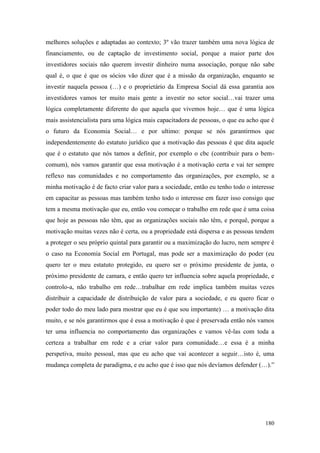 180
melhores soluções e adaptadas ao contexto; 3º vão trazer também uma nova lógica de
financiamento, ou de captação de investimento social, porque a maior parte dos
investidores sociais não querem investir dinheiro numa associação, porque não sabe
qual é, o que é que os sócios vão dizer que é a missão da organização, enquanto se
investir naquela pessoa (…) e o proprietário da Empresa Social dá essa garantia aos
investidores vamos ter muito mais gente a investir no setor social…vai trazer uma
lógica completamente diferente do que aquela que vivemos hoje… que é uma lógica
mais assistencialista para uma lógica mais capacitadora de pessoas, o que eu acho que é
o futuro da Economia Social… e por ultimo: porque se nós garantirmos que
independentemente do estatuto jurídico que a motivação das pessoas é que dita aquele
que é o estatuto que nós tamos a definir, por exemplo o cbc (contribuir para o bem-
comum), nós vamos garantir que essa motivação é a motivação certa e vai ter sempre
reflexo nas comunidades e no comportamento das organizações, por exemplo, se a
minha motivação é de facto criar valor para a sociedade, então eu tenho todo o interesse
em capacitar as pessoas mas também tenho todo o interesse em fazer isso consigo que
tem a mesma motivação que eu, então vou começar o trabalho em rede que é uma coisa
que hoje as pessoas não têm, que as organizações sociais não têm, e porquê, porque a
motivação muitas vezes não é certa, ou a propriedade está dispersa e as pessoas tendem
a proteger o seu próprio quintal para garantir ou a maximização do lucro, nem sempre é
o caso na Economia Social em Portugal, mas pode ser a maximização do poder (eu
quero ter o meu estatuto protegido, eu quero ser o próximo presidente de junta, o
próximo presidente de camara, e então quero ter influencia sobre aquela propriedade, e
controlo-a, não trabalho em rede…trabalhar em rede implica também muitas vezes
distribuir a capacidade de distribuição de valor para a sociedade, e eu quero ficar o
poder todo do meu lado para mostrar que eu é que sou importante) … a motivação dita
muito, e se nós garantirmos que é essa a motivação é que é preservada então nós vamos
ter uma influencia no comportamento das organizações e vamos vê-las com toda a
certeza a trabalhar em rede e a criar valor para comunidade…e essa é a minha
perspetiva, muito pessoal, mas que eu acho que vai acontecer a seguir…isto é, uma
mudança completa de paradigma, e eu acho que é isso que nós devíamos defender (…).”
 