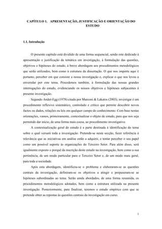1
CAPÍTULO 1. APRESENTAÇÃO, JUSTIFICAÇÃO E ORIENTAÇÃO DO
ESTUDO
1.1. Introdução
O presente capítulo está dividido de uma forma sequencial, sendo este dedicado à
apresentação e justificação da temática em investigação, à formulação das questões,
objetivos e hipóteses do estudo, à breve abordagem aos procedimentos metodológicos
que serão utilizados, bem como à estrutura da dissertação. O que nos importa aqui é
portanto, perceber em que consiste a nossa investigação e, explicar o que nos levou a
enveredar por este tema. Procedemos também, à formulação das nossas grandes
interrogações do estudo, evidenciando os nossos objetivos e hipóteses subjacentes à
presente investigação.
Segundo Ander-Egg (1978) citado por Marconi & Lakatos (2003), investigar é um
procedimento reflexivo sistemático, controlado e crítico que permite descobrir novos
factos ou dados, relações ou leis em qualquer campo do conhecimento. Com base nestas
orientações, vamos, primeiramente, contextualizar o objeto de estudo, para que nos seja
permitido dar início, de uma forma mais coesa, ao procedimento investigativo.
A contextualização geral do estudo é a parte destinada à identificação do tema
sobre o qual versará toda a investigação. Pretende-se nesta secção, fazer referência à
relevância que as iniciativas em análise estão a adquirir, e tentar perceber o seu papel
como um possível suporte às organizações do Terceiro Setor. Para além disso, será
igualmente exposto o porquê da inscrição deste estudo na investigação, bem como a sua
pertinência, de um modo particular para o Terceiro Setor e, de um modo mais geral,
para toda a sociedade.
Após esta abordagem, identificou-se o problema e elaboraram-se as questões
centrais da investigação, definiram-se os objetivos a atingir e propuseram-se as
hipóteses subordinadas ao tema. Serão ainda abordados, de uma forma resumida, os
procedimentos metodológicos adotados, bem como a estrutura utilizada na presente
investigação. Posteriormente, para finalizar, teremos o estudo empírico com que se
pretende obter as repostas às questões centrais da investigação em curso.
 