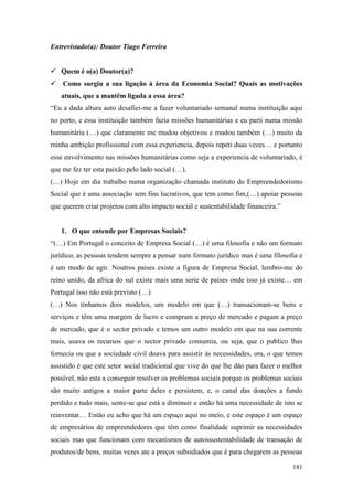 181
Entrevistado(a): Doutor Tiago Ferreira
 Quem é o(a) Doutor(a)?
 Como surgiu a sua ligação à área da Economia Social? Quais as motivações
atuais, que a mantêm ligada a essa área?
“Eu a dada altura auto desafiei-me a fazer voluntariado semanal numa instituição aqui
no porto, e essa instituição também fazia missões humanitárias e eu parti numa missão
humanitária (…) que claramente me mudou objetivou e mudou também (…) muito da
minha ambição profissional com essa experiencia, depois repeti duas vezes… e portanto
esse envolvimento nas missões humanitárias como seja a experiencia de voluntariado, é
que me fez ter esta paixão pelo lado social (…).
(…) Hoje em dia trabalho numa organização chamada instituto do Empreendedorismo
Social que é uma associação sem fins lucrativos, que tem como fim,(…) apoiar pessoas
que querem criar projetos com alto impacto social e sustentabilidade financeira.”
1. O que entende por Empresas Sociais?
“(…) Em Portugal o conceito de Empresa Social (…) é uma filosofia e não um formato
jurídico, as pessoas tendem sempre a pensar num formato jurídico mas é uma filosofia e
é um modo de agir. Noutros países existe a figura de Empresa Social, lembro-me do
reino unido, da africa do sul existe mais uma serie de países onde isso já existe… em
Portugal isso não está previsto (…)
(…) Nos tínhamos dois modelos, um modelo em que (…) transacionam-se bens e
serviços e têm uma margem de lucro e compram a preço de mercado e pagam a preço
de mercado, que é o sector privado e temos um outro modelo em que na sua corrente
mais, usava os recursos que o sector privado consumia, ou seja, que o publico lhes
fornecia ou que a sociedade civil doava para assistir às necessidades, ora, o que temos
assistido é que este setor social tradicional que vive do que lhe dão para fazer o melhor
possível, não esta a conseguir resolver os problemas sociais porque os problemas sociais
são muito antigos a maior parte deles e persistem, e, o canal das doações a fundo
perdido e tudo mais, sente-se que está a diminuir e então há uma necessidade de isto se
reinventar… Então eu acho que há um espaço aqui no meio, e este espaço é um espaço
de empresários de empreendedores que têm como finalidade suprimir as necessidades
sociais mas que funcionam com mecanismos de autossustentabilidade de transação de
produtos/de bens, muitas vezes ate a preços subsidiados que é para chegarem as pessoas
 