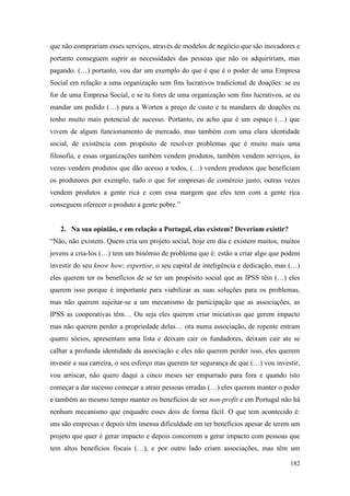 182
que não comprariam esses serviços, através de modelos de negócio que são inovadores e
portanto conseguem suprir as necessidades das pessoas que não os adquiririam, mas
pagando. (…) portanto, vou dar um exemplo do que é que é o poder de uma Empresa
Social em relação a uma organização sem fins lucrativos tradicional de doações: se eu
for de uma Empresa Social, e se tu fores de uma organização sem fins lucrativos, se eu
mandar um pedido (…) para a Worten a preço de custo e tu mandares de doações eu
tenho muito mais potencial de sucesso. Portanto, eu acho que é um espaço (…) que
vivem de algum funcionamento de mercado, mas também com uma clara identidade
social, de existência com propósito de resolver problemas que é muito mais uma
filosofia, e essas organizações também vendem produtos, também vendem serviços, às
vezes vendem produtos que dão acesso a todos, (…) vendem produtos que beneficiam
os produtores por exemplo, tudo o que for empresas de comércio justo, outras vezes
vendem produtos a gente rica e com essa margem que eles tem com a gente rica
conseguem oferecer o produto a gente pobre.”
2. Na sua opinião, e em relação a Portugal, elas existem? Deveriam existir?
“Não, não existem. Quem cria um projeto social, hoje em dia e existem muitos, muitos
jovens a cria-los (…) tem um binómio de problema que é: estão a criar algo que podem
investir do seu know how; expertise, o seu capital de inteligência e dedicação, mas (…)
eles querem ter os benefícios de se ter um propósito social que as IPSS têm (…) eles
querem isso porque é importante para viabilizar as suas soluções para os problemas,
mas não querem sujeitar-se a um mecanismo de participação que as associações, as
IPSS as cooperativas têm… Ou seja eles querem criar iniciativas que gerem impacto
mas não querem perder a propriedade delas… ora numa associação, de repente entram
quatro sócios, apresentam uma lista e deixam cair os fundadores, deixam cair ate se
calhar a profunda identidade da associação e eles não querem perder isso, eles querem
investir a sua carreira, o seu esforço mas querem ter segurança de que (…) vou investir,
vou arriscar, não quero daqui a cinco meses ser empurrado para fora e quando isto
começar a dar sucesso começar a atrair pessoas erradas (…) eles querem manter o poder
e também ao mesmo tempo manter os benefícios de ser non-profit e em Portugal não há
nenhum mecanismo que enquadre esses dois de forma fácil. O que tem acontecido é:
uns são empresas e depois têm imensa dificuldade em ter benefícios apesar de terem um
projeto que quer é gerar impacto e depois concorrem a gerar impacto com pessoas que
tem altos benefícios fiscais (…), e por outro lado criam associações, mas têm um
 