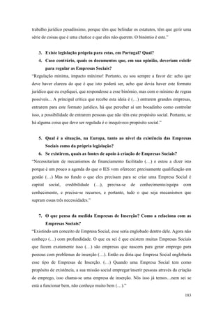 183
trabalho jurídico pesadíssimo, porque têm que belindar os estatutos, têm que gerir uma
série de coisas que é uma chatice e que eles não querem. O binómio é este.”
3. Existe legislação própria para estas, em Portugal? Qual?
4. Caso contrário, quais os documentos que, em sua opinião, deveriam existir
para regular as Empresas Sociais?
“Regulação mínima, impacto máximo! Portanto, eu sou sempre a favor de: acho que
deve haver clareza do que é que isto poderá ser, acho que devia haver este formato
jurídico que eu expliquei, que respondesse a esse binómio, mas com o mínimo de regras
possíveis... A principal crítica que recebe esta ideia é (…) entrarem grandes empresas,
entrarem para este formato jurídico, há que perceber aí um bocadinho como controlar
isso, a possibilidade de entrarem pessoas que não têm este propósito social. Portanto, se
há alguma coisa que deve ser regulada é o inequívoco propósito social.”
5. Qual é a situação, na Europa, tanto ao nível da existência das Empresas
Sociais como da própria legislação?
6. Se existirem, quais as fontes de apoio à criação de Empresas Sociais?
“Necessitariam de mecanismos de financiamento facilitado (…) e estou a dizer isto
porque é um pouco a agenda do que o IES vem oferecer: precisamente qualificação em
gestão (…) Mas no fundo o que eles precisam para se criar uma Empresa Social é
capital social, credibilidade (…), precisa-se de conhecimento/equipa com
conhecimento, e precisa-se recursos, e portanto, tudo o que seja mecanismos que
supram essas três necessidades.”
7. O que pensa da medida Empresas de Inserção? Como a relaciona com as
Empresas Sociais?
“Existindo um conceito de Empresa Social, esse seria englobado dentro dele. Agora não
conheço (…) com profundidade. O que eu sei é que existem muitas Empresas Sociais
que fazem exatamente isso (…) são empresas que nascem para gerar emprego para
pessoas com problemas de inserção (…). Então eu diria que Empresa Social englobaria
esse tipo de Empresas de Inserção. (…) Quando uma Empresa Social tem como
propósito de existência, a sua missão social empregar/inserir pessoas através da criação
de emprego, isso chama-se uma empresa de inserção. Nós isso já temos…nem sei se
está a funcionar bem, não conheço muito bem (…).”
 