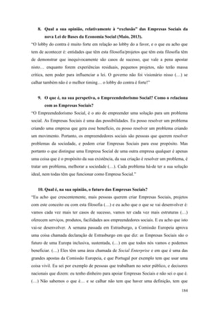 184
8. Qual a sua opinião, relativamente à “exclusão” das Empresas Sociais da
nova Lei de Bases da Economia Social (Maio, 2013).
“O lobby do contra é muito forte em relação ao lobby do a favor, e o que eu acho que
tem de acontecer é: entidades que têm esta filosofia/projetos que têm esta filosofia têm
de demonstrar que inequivocamente são casos de sucesso, que vale a pena apostar
nisto… enquanto forem experiências residuais, pequenos projetos, não terão massa
crítica, nem poder para influenciar a lei. O governo não foi visionário nisso (…) se
calhar também não é o melhor timing… o lobby do contra é forte!”
9. O que é, na sua perspetiva, o Empreendedorismo Social? Como o relaciona
com as Empresas Sociais?
“O Empreendedorismo Social, é o ato de empreender uma solução para um problema
social. As Empresas Sociais é uma das possibilidades. Eu posso resolver um problema
criando uma empresa que gera esse benefício, eu posso resolver um problema criando
um movimento. Portanto, os empreendedores sociais são pessoas que querem resolver
problemas da sociedade, e podem criar Empresas Sociais para esse propósito. Mas
portanto o que distingue uma Empresa Social de uma outra empresa qualquer é apenas
uma coisa que é o propósito da sua existência, da sua criação é resolver um problema, é
tratar um problema, melhorar a sociedade (…). Cada problema há-de ter a sua solução
ideal, nem todas têm que funcionar como Empresa Social.”
10. Qual é, na sua opinião, o futuro das Empresas Sociais?
“Eu acho que crescentemente, mais pessoas querem criar Empresas Sociais, projetos
com este conceito ou com esta filosofia (…) e eu acho que o que se vai desenvolver é:
vamos cada vez mais ter casos de sucesso, vamos ter cada vez mais estruturas (…)
oferecem serviços, produtos, facilidades aos empreendedores sociais. E eu acho que isto
vai-se desenvolver. A semana passada em Estrasburgo, a Comissão Europeia aprova
uma coisa chamada declaração de Estrasburgo em que diz: as Empresas Sociais são o
futuro de uma Europa inclusiva, sustentada, (…) em que todos nós vamos e podemos
beneficiar. (…) Eles têm uma área chamada de Social Enterprise e em que é uma das
grandes apostas da Comissão Europeia, e que Portugal por exemplo tem que usar uma
coisa vivil. Eu sei por exemplo de pessoas que trabalham no setor público, e decisores
nacionais que dizem: eu tenho dinheiro para apoiar Empresas Sociais e não sei o que é.
(…) Não sabemos o que é… e se calhar não tem que haver uma definição, tem que
 