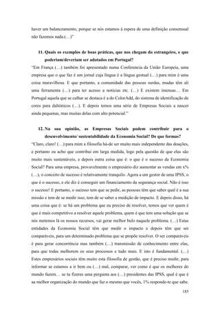185
haver um balanceamento, porque se nós estamos à espera de uma definição consensual
não fazemos nada.(…)”
11. Quais os exemplos de boas práticas, que nos chegam do estrangeiro, e que
poderiam/deveriam ser adotados em Portugal?
“Em França (…) também foi apresentado numa Conferencia da União Europeia, uma
empresa que o que faz é um jornal cuja língua é a língua gestual (…) para mim é uma
coisa maravilhosa. E que portanto, a comunidade das pessoas surdas, mudas têm ali
uma ferramenta (…) para ter acesso a noticias etc. (…) E existem imensas… Em
Portugal aquela que se calhar se destaca é a do ColorAdd, do sistema de identificação de
cores para daltónicos (…). E depois temos uma série de Empresas Sociais a nascer
ainda pequenas, mas muitas delas com alto potencial.”
12. Na sua opinião, as Empresas Sociais podem contribuir para o
desenvolvimento/ sustentabilidade da Economia Social? De que formas?
“Claro, claro! (…) para mim a filosofia há-de ser muito mais independente das doações,
e portanto eu acho que contribui em larga medida, logo pela questão de que elas são
muito mais sustentáveis, e depois outra coisa que é: o que é o sucesso da Economia
Social? Para uma empresa, provavelmente o empresário diz aumentar as vendas em x%
(…), o conceito de sucesso é relativamente tranquilo. Agora a um gestor de uma IPSS, o
que é o sucesso, e ele diz é conseguir um financiamento da segurança social. Não é isso
o sucesso! E portanto, o sucesso tem que se pedir, as pessoas têm que saber qual é a sua
missão e tem de se medir isso, tem de se saber a medição de impacto. E depois disso, há
uma coisa que é: se há um problema que eu preciso de resolver, temos que ver quem é
que é mais competitivo a resolver aquele problema, quem é que tem uma solução que se
nós metemos lá os nossos recursos, vai gerar melhor bulo naquele problema. (…) Estas
entidades da Economia Social têm que medir o impacto e depois têm que ser
comparáveis, para um determinado problema que se propõe resolver. O ser comparáveis
é para gerar concorrência mas também (…) transmissão de conhecimento entre elas,
para que todas melhorem os seus processos e tudo mais. E isto é fundamental. (…)
Estes empresários sociais têm muito esta filosofia de gestão, que é preciso medir, para
informar se estamos a ir bem ou (…) mal, comparar, ver como é que os melhores do
mundo fazem… se tu fizeres uma pergunta aos (…) presidentes das IPSS, qual é que é
aa melhor organização do mundo que faz o mesmo que vocês, 1% responde-te que sabe.
 