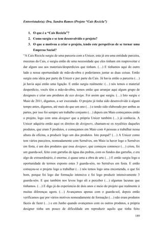 189
Entrevistado(a): Dra. Sandra Ramos (Projeto “Cais Recicla”)
1. O que é a “Cais Recicla”?
2. Como surgiu e se tem desenvolvido o projeto?
3. O que a motivou a criar o projeto, tendo este perspetivas de se tornar uma
Empresa Social?
“A Cais Recicla surgiu de uma parceria com a Unicer, esta já era uma entidade parceira,
mecenas da Cais, e surgiu então de uma necessidade que eles tinham em reaproveitar e
dar algum uso aos materiais/desperdícios que tinham. (…) E tínhamos aqui do outro
lado a nossa oportunidade de mão-de-obra e poderíamos juntar as duas coisas. Então
surgiu esta ideia por parte da Unicer e por parte da Cais. Já havia então a parceria (…)
já havia aqui então uma ligação. E então surgiu realmente: (…) nós temos o material
desperdício, vocês têm a mão-de-obra, temos então que arranjar aqui algum grupo de
designers e criar uns produtos de eco design. Foi assim que surgiu. (…) Isto surgiu e
Maio de 2011, digamos, a ser executado. O projeto já tinha sido desenvolvido à algum
tempo antes, digamos, até mais do que um ano (…) e tendo sido elaborado por ambas as
partes, por isso foi sempre um trabalho conjunto (…) depois em Maio começamos então
o projeto, logo com uma designer que a própria Unicer também (…) já conhecia. A
Unicer adquiriu então aqui os direitos de designers, chamam-se os royalities daqueles
produtos, que eram 5 produtos, e começamos em Maio com 4 pessoas a trabalhar nessa
altura da oficina, a produzir logo um dos produtos. Isto porquê? (…) A Unicer como
tem vários parceiros, nomeadamente com Serralves, em Maio ia haver logo o Serralves
em festa, e um dos produtos que essa designer, que começou connosco (…) criou, foi
um guarda-sol, feito com garrafas de água das pedras, com os fundos das garrafas, e era
algo de extraordinário, é enorme, é quase uma a obra de arte (…) E então surgiu logo a
oportunidade de termos exposto estes 3 guarda-sóis, no Serralves em festa. E então
começou-se o projeto logo a trabalhar (…) nós temos logo uma encomenda, o que foi
bom, porque foi logo dar formação intensiva e foi logo produzir intensivamente 3
guarda-sóis. E que também nos levou logo ali a perceber (…) algumas lacunas que
tínhamos. (…) E digo já da experiencia de dois anos e meio do projeto que realmente à
muitas diferenças agora. (…) Avançamos apenas com o guarda-sol, depois então
verificamos que por vários motivos nomeadamente de formação (…) não eram produtos
fáceis de fazer (…) e em Junho quando avançamos com os outros produtos, a própria
designer tinha um pouco de dificuldade em reproduzir aquilo que tinha feito
 