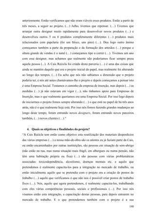 190
anteriormente. Então verificamos que não eram viáveis esses produtos. Então a partir de
três meses, a seguir ao projeto, (…) Julho, tivemos que repensar. (…) Tivemos que
arranjar outra designer muito rapidamente para desenvolver novos produtos (…) e
desenvolveu outros 5 ou 6 produtos completamente diferentes (…) produtos mais
relacionados com papelaria (foi um bloco, uns pins) (…). Deu logo outro ânimo
começamos também a parte da preparação e da formação dos artesãos (…) porque a
altura grande de vendas é o natal (…) começamos tipo a correr (…). Tivemos um ano
com essa designer, mas achamos que realmente não poderíamos ficar sempre presa
aquela pessoa (...). A Cais Recicla foi criada desta parceria (…) é uma das coisas que
ainda se mantém daquilo que era o projeto inicial do papel, mas realmente foi alterando
ao longo dos tempos. (…) Eu acho que nós não sabíamos a dimensão que o projeto
poderia ter, e nós até antes chamávamos-lhe o projeto e depois começamos a pensar isto
é uma Empresa Social. Tentamos o caminho da empresa de inserção, mas depois (…) as
medidas (…) já não estavam em vigor (…), não tínhamos apoio para Empresas de
Inserção, mas o que realmente queríamos era uma Empresa Social. Por isso logo depois
de iniciarmos o projeto fomos sempre alterando (…) o que está no papel de há três anos
atrás, não é o que realmente hoje está. Por isso nós fomos fazendo grandes mudanças ao
longo deste tempo, foram entrando novos designers, foram entrando novos parceiros
também, (…) novos clientes (…).”
4. Quais os objetivos e finalidades do projeto?
“A Cais Recicla tem então como objetivo esta reutilização dos materiais desperdícios
das várias empresas (…) a nossa mão-de-obra são os utentes eu já faziam parte da Cais,
ou então encaminhados por outras instituições, são pessoas em situação de sem-abrigo
(não estão na rua, mas numa situação mais frágil, em albergues ou numa pensão, não
têm uma habitação própria ou fixa) (…) são pessoas com várias problemáticas
associadas: toxicodependência, alcoolismo, doenças mentais etc. e aquilo que
pretendemos é realmente capacita-los para a integração no mercado de trabalho, ou
então inicialmente aquilo que se pretendia com o projeto era a criação de postos de
trabalho (…) aquilo que verificamos é que não nos é possível criar postos de trabalho
fixos (…). Nós, aquilo que agora pretendemos, é realmente capacita-los, trabalhando
com eles várias competências pessoais, sociais e profissionais (…). Por isso nós
visamos então esta integração, a capacitação destas pessoas, para depois entrarem no
mercado de trabalho. E o que pretendemos também com o projeto é a sua
 