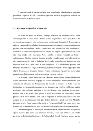 2
O presente estudo é, na sua essência, uma investigação subordinada ao tema das
potenciais Empresas Sociais. Pretende-se portanto, analisar o papel das mesmas no
desenvolvimento do Terceiro Setor.
1.2. Apresentação e justificação do estudo
Tal como no resto do Mundo, Portugal atravessa um momento difícil, com
constrangimentos a vários níveis. Perante a atual conjuntura do nosso país, fala-se do
surgimento de uma grave crise social, a par da económica e financeira. O desemprego, a
pobreza e a exclusão social são problemas estruturais, no entanto tornam-se conjunturais
perante toda esta realidade. Assim, a motivação para desenvolver uma investigação,
submetida ao tema das Empresas Sociais, tem na sua origem a predisposição em fazer
algo para mudar este panorama. Neste âmbito, a minha formação de base -
Administração Pública, permitiu fomentar a minha vocação para o setor não lucrativo,
não fossem as funções básicas do Estado direcionadas para o fomento do bem-estar dos
cidadãos. Este facto, bem como a atual conjuntura, e a sensibilidade perante esta
temática, transmitida ao longo do Mestrado, fizeram despoletar a minha opção para este
objeto de estudo: as Empresas Sociais. Foram, portanto, as expectativas, motivações
pessoais e profissionais que me fizeram avançar com este projeto.
Em Portugal, assim como em toda a Europa, o conceito de Empreendedorismo
Social está muito associado ao papel do Estado-Providência, particularmente no que
concerne ao retrocesso no fornecimento de produtos e serviços. O facto é que as
instituições governamentais passaram a ser incapazes de resolver problemas sociais
resultantes das políticas nacionais e, inevitavelmente, das restrições orçamentais.
Perante isto, a sociedade civil passou a sentir necessidade de desenvolver novas
práticas, criar novos hábitos, com vista a responder a necessidades sociais que não
estejam a ser acompanhadas nem pelo Estado (primeiro setor) nem pelo Mercado
(segundo setor). Deste modo, cabe apelar à “responsabilidade” de outro setor, que
fomenta iniciativas inovadoras, para que venha de alguma forma colmatar estas falhas.
De um modo geral, as instituições do Terceiro Setor, têm sofrido uma redução dos
apoios estatais, bem como das entidades privadas, o que vem afetar de um modo
particular as Instituições Particulares de Solidariedade Social. Este facto levou a que as
 