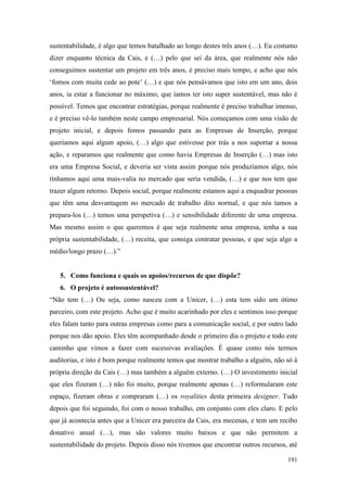 191
sustentabilidade, é algo que temos batalhado ao longo destes três anos (…). Eu costumo
dizer enquanto técnica da Cais, e (…) pelo que sei da área, que realmente nós não
conseguimos sustentar um projeto em três anos, é preciso mais tempo, e acho que nós
‘fomos com muita cede ao pote’ (…) e que nós pensávamos que isto em um ano, dois
anos, ia estar a funcionar no máximo, que íamos ter isto super sustentável, mas não é
possível. Temos que encontrar estratégias, porque realmente é preciso trabalhar imenso,
e é preciso vê-lo também neste campo empresarial. Nós começamos com uma visão de
projeto inicial, e depois fomos passando para as Empresas de Inserção, porque
queríamos aqui algum apoio, (…) algo que estivesse por trás a nos suportar a nossa
ação, e reparamos que realmente que como havia Empresas de Inserção (…) mas isto
era uma Empresa Social, e deveria ser vista assim porque nós produzíamos algo, nós
tínhamos aqui uma mais-valia no mercado que seria vendida, (…) e que nos tem que
trazer algum retorno. Depois social, porque realmente estamos aqui a enquadrar pessoas
que têm uma desvantagem no mercado de trabalho dito normal, e que nós tamos a
prepara-los (…) temos uma perspetiva (…) e sensibilidade diferente de uma empresa.
Mas mesmo assim o que queremos é que seja realmente uma empresa, tenha a sua
própria sustentabilidade, (…) receita, que consiga contratar pessoas, e que seja algo a
médio/longo prazo (…).”
5. Como funciona e quais os apoios/recursos de que dispõe?
6. O projeto é autossustentável?
“Não tem (…) Ou seja, como nasceu com a Unicer, (…) esta tem sido um ótimo
parceiro, com este projeto. Acho que é muito acarinhado por eles e sentimos isso porque
eles falam tanto para outras empresas como para a comunicação social, e por outro lado
porque nos dão apoio. Eles têm acompanhado desde o primeiro dia o projeto e todo este
caminho que vimos a fazer com sucessivas avaliações. É quase como nós termos
auditorias, e isto é bom porque realmente temos que mostrar trabalho a alguém, não só à
própria direção da Cais (…) mas também a alguém externo. (…) O investimento inicial
que eles fizeram (…) não foi muito, porque realmente apenas (…) reformularam este
espaço, fizeram obras e compraram (…) os royalities desta primeira designer. Tudo
depois que foi seguindo, foi com o nosso trabalho, em conjunto com eles claro. E pelo
que já acontecia antes que a Unicer era parceira da Cais, era mecenas, e tem um recibo
donativo anual (…), mas são valores muito baixos e que não permitem a
sustentabilidade do projeto. Depois disso nós tivemos que encontrar outros recursos, até
 