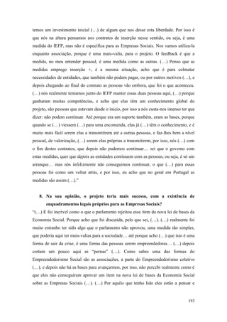 193
temos um investimento inicial (…) de algum que nos desse esta liberdade. Por isso é
que nós na altura pensamos nos contratos de inserção nesse sentido, ou seja, é uma
medida do IEFP, mas não é específica para as Empresas Sociais. Nos vamos utiliza-la
enquanto associação, porque é uma mais-valia, para o projeto. O feedback é que a
medida, no meu entender pessoal, é uma medida como as outras. (…) Penso que as
medidas emprego inserção +, é a mesma situação, acho que é para colmatar
necessidades de entidades, que também não podem pagar, ou por outros motivos (…), e
depois chegando ao final do contrato as pessoas vão embora, que foi o que aconteceu.
(…) nós realmente tentamos junto do IEFP manter essas duas pessoas aqui, (…) porque
ganharam muitas competências, e acho que elas têm um conhecimento global do
projeto, são pessoas que estavam desde o inicio, por isso a nós custa-nos imenso ter que
dizer: não podem continuar. Até porque era um suporte também, eram as bases, porque
quando se (…) viessem (…) para uma encomenda, elas já (…) têm o conhecimento, e é
muito mais fácil serem elas a transmitirem até a outras pessoas, e faz-lhes bem a nível
pessoal, de valorização, (…) serem elas próprias a transmitirem, por isso, nós (…) com
o fim destes contratos, que depois não pudemos continuar… sei que o governo com
estas medidas, quer que depois as entidades continuem com as pessoas, ou seja, é só um
arranque… mas nós infelizmente não conseguimos continuar, o que (…) para essas
pessoas foi como um voltar atrás, e por isso, eu acho que no geral em Portugal as
medidas são assim (…).”
8. Na sua opinião, o projeto teria mais sucesso, com a existência de
enquadramentos legais próprios para as Empresas Sociais?
“(…) E foi incrível como o que o parlamento rejeitou esse item da nova lei de bases da
Economia Social. Porque acho que foi discutida, pelo que sei, (…). (…) realmente foi
muito estranho ter sido algo que o parlamento não aprovou, uma medida tão simples,
que poderia aqui ter mais-valias para a sociedade… até porque acho (…) que isto é uma
forma de sair da crise, é uma forma das pessoas serem empreendedoras… (…) depois
cortam um pouco aqui as “pernas” (…). Como sabes uma das formas do
Empreendedorismo Social são as associações, a parte do Empreendedorismo coletivo
(…), e depois não há as bases para avançarmos, por isso, não percebi realmente como é
que eles não conseguiram aprovar um item na nova lei de bases da Economia Social
sobre as Empresas Sociais (…). (…) Por aquilo que tenho lido eles estão a pensar e
 