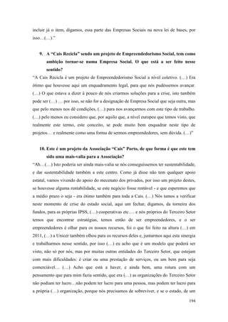 194
incluir já o item, digamos, essa parte das Empresas Sociais na nova lei de bases, por
isso…(…).”
9. A “Cais Recicla” sendo um projeto de Empreendedorismo Social, tem como
ambição tornar-se numa Empresa Social. O que está a ser feito nesse
sentido?
“A Cais Recicla é um projeto de Empreendedorismo Social a nível coletivo. (…) Era
ótimo que houvesse aqui um enquadramento legal, para que nós pudéssemos avançar.
(…) O que estava a dizer à pouco de nós criarmos soluções para a crise, isto também
pode ser (…) … por isso, se não for a designação de Empresa Social que seja outra, mas
que pelo menos nos dê condições, (…) para nos avançarmos com este tipo de trabalho.
(…) pelo menos eu considero que, por aquilo que, a nível europeu que temos visto, que
realmente este termo, este conceito, se pode muito bem enquadrar neste tipo de
projetos… e realmente como uma forma de sermos empreendedores, sem dúvida. (…)”
10. Este é um projeto da Associação “Cais” Porto, de que forma é que este tem
sido uma mais-valia para a Associação?
“Ah…(…) Isto poderia ser ainda mais-valia se nós conseguíssemos ter sustentabilidade,
e dar sustentabilidade também a este centro. Como já disse não tem qualquer apoio
estatal, vamos vivendo do apoio do mecenato dos privados, por isso um projeto destes,
se houvesse alguma rentabilidade, se este negócio fosse rentável - e que esperemos que
a médio prazo o seja - era ótimo também para toda a Cais. (…) Nós tamos a verificar
neste momento de crise do estado social, aqui um fechar, digamos, da torneira dos
fundos, para as próprias IPSS, (…) cooperativas etc…. e nós próprios do Terceiro Setor
temos que encontrar estratégias, temos então de ser empreendedores, e o ser
empreendedores é olhar para os nossos recursos, foi o que foi feito na altura (…) em
2011, (…) a Unicer também olhou para os recursos deles e, juntarmos aqui esta sinergia
e trabalharmos nesse sentido, por isso (…) eu acho que é um modelo que poderá ser
visto, não só por nós, mas por muitas outras entidades do Terceiro Setor, que estejam
com mais dificuldades: é criar ou uma prestação de serviços, ou um bem para seja
comerciável… (…) Acho que está a haver, e ainda bem, uma rotura com um
pensamento que para mim fazia sentido, que era (…) as organizações do Terceiro Setor
não podiam ter lucro…não podem ter lucro para uma pessoa, mas podem ter lucro para
a própria (…) organização, porque nós precisamos de sobreviver, e se o estado, de um
 