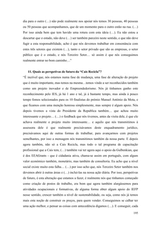 195
dia para o outro (…) não pode realmente nos apoiar nós temos 30 pessoas, 40 pessoas
ou 50 pessoas que acompanhamos, que de um momento para o outro estão na rua. (…)
Por isso ainda bem que tem havido uma rotura com esta ideia (…). Eu não estou a
descartar que o estado, não deve (…) ser também parceiro neste sentido, e que não deve
fugir a esta responsabilidade, acho é que nós devemos trabalhar em consonância com
estes três setores que existem (…), tanto o setor privado que são as empresas, o setor
público que é o estado, e nós Terceiro Setor… só assim é que nós conseguimos
realmente entrar no bom caminho…”
11. Quais as perspetivas de futuro da “Cais Recicla”?
“É incrível que, nós estamos numa fase de mudança, uma fase de alteração do projeto
que é muito importante, mas temos na mesma…temos vindo a ser reconhecidos também
como um projeto inovador e de Empreendedorismo. Nós já tínhamos ganho este
reconhecimento pelo IES, já há 1 ano e tal, já á bastante tempo, mas ainda à pouco
tempo fomos selecionados para os 10 finalistas do prémio Manuel António da Mota, e
que ficamos com uma menção honrosa simplesmente, mas sempre é algum apoio. Nós
depois tivemos a vista do Presidente da Republica também… que achou muito
interessante o projeto… (…) o feedback que nós tivemos, antes da visita dele, é que ele
achava realmente o projeto muito interessante… e aquilo que nós transmitimos à
assessora dele é que realmente precisávamos deste enquadramento jurídico,
precisávamos aqui de outras formas de trabalhar, para avançarmos com projetos
semelhantes, por isso a mensagem nós transmitimos também da nossa parte. E depois
agora também, não só a Cais Recicla, mas todo o tal programa de capacitação
profissional que a Cais tem, (…) também vai ter agora aqui o apoio da Gulbenkian, que
é dos EEAGrants - que é cidadania ativa, chama-se assim em português, com algum
valor económico também, monetário, mas também de consultoria. Eu acho que a nível
social existe muito esta falha… (…) por isso acho que, nós Terceiro Setor também nos
devemos abrir à outras áreas e (…) inclui-las na nossa ação diária. Por isso, perspetivas
de futuro, é esta alteração que estamos a fazer, é realmente nós que tínhamos começado
como criação de postos de trabalho, era bom que agora também alargássemos para
atividades ocupacionais e formativas, de alguma forma obter algum apoio do IEFP
nesse sentido, crescer também a nível de sustentabilidade, ou seja, como nós já temos
mais esta noção de construir os preços, para quem vender. Conseguimos se calhar ter
uma ação melhor, e pensar as coisas com antecedência digamos (…). E conseguir, cada
 