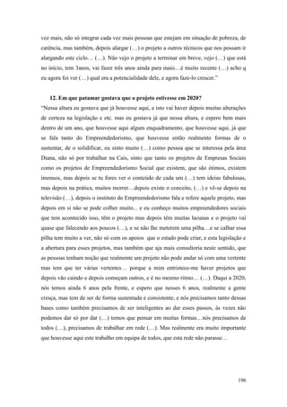 196
vez mais, não só integrar cada vez mais pessoas que estejam em situação de pobreza, de
carência, mas também, depois alargar (…) o projeto a outros técnicos que nos possam ir
alargando este ciclo… (…). Não vejo o projeto a terminar em breve, vejo (…) que está
no início, tem 3anos, vai fazer três anos ainda para maio…é muito recente (…) acho q
eu agora foi ver (…) qual era a potencialidade dele, e agora faze-lo crescer.”
12. Em que patamar gostava que o projeto estivesse em 2020?
“Nessa altura eu gostava que já houvesse aqui, e isto vai haver depois muitas alterações
de certeza na legislação e etc. mas eu gostava já que nessa altura, e espero bem mais
dentro de um ano, que houvesse aqui algum enquadramento, que houvesse aqui, já que
se fala tanto do Empreendedorismo, que houvesse então realmente formas de o
sustentar, de o solidificar, eu sinto muito (…) como pessoa que se interessa pela área
Diana, não só por trabalhar na Cais, sinto que tanto os projetos de Empresas Sociais
como os projetos de Empreendedorismo Social que existem, que são ótimos, existem
imensos, mas depois se tu fores ver o conteúdo de cada um (…) tem ideias fabulosas,
mas depois na prática, muitos morrer…depois existe o conceito, (…) e vê-se depois na
televisão (…), depois o instituto do Empreendedorismo fala e refere aquele projeto, mas
depois em si não se pode colher muito... e eu conheço muitos empreendedores sociais
que tem acontecido isso, têm o projeto mas depois têm muitas lacunas e o projeto vai
quase que falecendo aos poucos (…), e se não lhe meterem uma pilha…e se calhar essa
pilha tem muito a ver, não só com os apoios que o estado pode criar, e esta legislação e
a abertura para esses projetos, mas também que aja mais consultoria neste sentido, que
as pessoas tenham noção que realmente um projeto não pode andar só com uma vertente
mas tem que ter várias vertentes… porque a mim entristece-me haver projetos que
depois vão caindo e depois começam outros, e é no mesmo ritmo… (…). Daqui a 2020,
nós temos ainda 6 anos pela frente, e espero que nesses 6 anos, realmente a gente
cresça, mas tem de ser de forma sustentada e consistente, e nós precisamos tanto dessas
bases como também precisamos de ser inteligentes ao dar esses passos, às vezes não
podemos dar só por dar (…) temos que pensar em muitas formas…nós precisamos de
todos (…), precisamos de trabalhar em rede (…). Mas realmente era muito importante
que houvesse aqui este trabalho em equipa de todos, que esta rede não parasse…
 