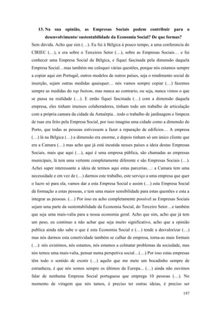 197
13. Na sua opinião, as Empresas Sociais podem contribuir para o
desenvolvimento/ sustentabilidade da Economia Social? De que formas?
Sem dúvida. Acho que sim (…). Eu fui à Bélgica à pouco tempo, a uma conferencia do
CIRIEC (…), e era sobre o Terceiros Setor (…), sobre as Empresas Sociais… e fui
conhecer uma Empresa Social da Bélgica, e fiquei fascinada pela dimensão daquela
Empresa Social…mas também me coloquei várias questões, porque nós estamos sempre
a copiar aqui em Portugal, outros modelos de outros países, seja o rendimento social de
inserção, sejam outras medidas quaisquer… nós vamos sempre copiar (…) fazemos
sempre as medidas do top buttom, mas nunca ao contrario, ou seja, nunca vimos o que
se passa na realidade (…). E então fiquei fascinada (…) com a dimensão daquela
empresa, eles tinham imensos colaboradores, tinham todo um trabalho de articulação
com a própria camara da cidade da Antuérpia…todo o trabalho de jardinagem e limpeza
de ruas era feito pela Empresa Social, por isso imagina uma cidade como a dimensão do
Porto, que todas as pessoas estivessem a fazer a reparação de edifícios… A empresa
(…) lá na Bélgica (…) a dimensão era enorme, e depois tinham só um único cliente que
era a Camara (…) mas acho que já está incutida nesses países a ideia destas Empresas
Sociais, mais que aqui (…), aqui é uma empresa pública, são chamadas as empresas
municipais, lá tem uma vertente completamente diferente e são Empresas Sociais (…).
Achei super interessante a ideia de termos aqui estas parcerias…: a Camara tem uma
necessidade e em vez de (…) darmos este trabalho, este serviço a uma empresa que quer
o lucro só para ela, vamos dar a esta Empresa Social e assim (…) esta Empresa Social
dá formação a estas pessoas, e tem uma maior sensibilidade para estas questões e esta a
integrar as pessoas. (…) Por isso eu acho completamente possível as Empresas Sociais
sejam uma parte da sustentabilidade da Economia Social, do Terceiro Setor…e também
que seja uma mais-valia para a nossa economia geral. Acho que sim, acho que já tem
um peso, eu continuo a não achar que seja muito significativo, acho que a opinião
publica ainda não sabe o que é esta Economia Social e (…) tende a desvalorizar (…)
mas nós darmos esta conetividade também se calhar de empresa, torna-as mais formais
(…): nós existimos, nós estamos, nós estamos a colmatar problemas da sociedade, mas
nós temos uma mais-valia, pensar numa perspetiva social…(…) Por isso estas empresas
têm todo o sentido de existir (…) aquilo que me mete um bocadinho sempre de
estranheza, é que nós somos sempre os últimos da Europa... (…) ainda não ouvimos
falar de nenhuma Empresa Social portuguesa que emprega 10 pessoas (…). No
momento de viragem que nós tamos, é preciso ter outras ideias, é preciso ser
 