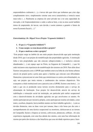 198
empreendedores realmente (…), e inovar não quer dizer que tenhamos que criar algo
completamente novo, simplesmente conotar uma nova característica e torna-la numa
mais-valia (…). Realmente as empresa do setor privado tao a ter esta capacidade de
inovação, e de Empreendedorismo e estão a safar-se bem, e nós na área social também
temos de empreender, de inovar, sem duvida, e assim estamos a garantir o futuro da
nossa Economia Social (…).”
Entrevistado(a): Dr. Miguel Neves (Projeto “Cogumelo Solidário”)
1. O que é o “Cogumelo Solidário”?
2. Como surgiu e se tem desenvolvido o projeto?
3. O que o motivou a criar o projeto?
“Este projeto surge no âmbito de um outro projeto desenvolvido aqui pela instituição
desde 2010, que é um projeto de rentabilização das propriedades agrícolas. A instituição
tinha e tem propriedades que não estavam subaproveitadas (…) inclusive estavam
abandonadas (…) um espaço aqui no Porto, na freguesia de Campanhã (…) que foi
onde iniciamos esta experiencia da rentabilização dos terrenos em 2010. Para além disso
fizemos uma parceria com a LIPOR (que também estava na linha de criar hortas urbanas
através do projeto porta a porta para apoio a famílias que estavam com dificuldades
financeiras e procuravam ter uma fonte que minimizasse os custos com alimentação), ou
seja, um projeto que traria retorno e rendimentos dos terrenos disponíveis. Nós
avançamos a título institucional com a parceria com a LIPOR, fizemos uma horta (…) e
tudo o que era aí produzido nesse terreno revertia diretamente para o serviço de
alimentação da Instituição. Esse projeto foi desenvolvido através do serviço de
reabilitação e reinserção social da instituição, em particular pelo atelier ocupacional
com o desenvolvimento de atividades agrícolas em que envolvemos os utentes. Os
utentes participavam por iniciativa própria, como participavam noutras atividades, como
teatro, escultura, desporto, havia também utentes em fazer trabalho agrícola (…) com as
devidas distancias, uma ou duas vezes por semana, duas a três horas por dia com o
acompanhamento de uma técnica ocupacional ou monitores, deslocavam-se ao terreno
de Campanhã, faziam a limpeza ao terreno, cultivavam, plantavam, colhiam…foi uma
experiencia engraçada, com uma boa adesão dos utentes, com uma boa informação de
retorno por parte dos técnicos e dos benefícios que essa atividade reportava para o bem-
 