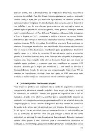 199
estar dos utentes, para o desenvolvimento de competências relacionais, autoestima e
sentimento de utilidade. Para além desses efeitos terapêuticos nos utentes, a instituição
também começou a perceber que isso trazia algum retorno em termo de poupança e
custos associados à compra de produtos hortícolas. Por isso começamos a desenvolver
esse trabalho, o que foi uma alavanca para passarmos para um projeto maior, de
rentabilização do projeto das atividades agrícolas, numa quinta da instituição bastante
maior (com dois hectares) em Paço de Sousa. Avançamos então nessa linha, começamos
a fazer a limpeza em 2012, começamos a cultivar o terreno, no mesmo âmbito,
monitorizado pelo serviço de reabilitação e reinserção social da instituição, entretanto
surgiu no início de 2012 a necessidade de rentabilizar uma parte dessa quinta que era
monte ou floresta e por isso não dava para ser cultivado, fizemos um estudo de mercado
para ver o que se poderia fazer daquilo e verificamos que o que poderíamos desenvolver
naquele espaço era o cultivo de cogumelos. O mercado estava recetivo a cogumelos
gourmet e avançamos com esta ideia. Uma ideia que não tem ponto de comparação,
ninguém antes tinha avançado neste setor da Economia Social para um projeto de
produção destes produtos, e avançamos para uma candidatura ao programa EDP
Solidária. Acharam que o projeto era interessante (…) em termos de inovação e
Empreendedorismo Social e foi aprovada uma comparticipação financeira de 75% do
montante de investimento calculado. Com esse apoio da EDP avançamos nesta
aventura, ao mesmo tempo que continuamos a cultivar os terrenos agrícolas”.
4. Quais os objetivos e finalidades do projeto?
“Este projeto de produção dos cogumelos visa a venda dos cogumelos no mercado
concorrencial e não como a produção agrícola (…) que apenas visa fornecer o serviço
de alimentação da instituição. Portanto este projeto dos cogumelos tem o foco no
mercado (…) tendo como objetivos, contribuir para a sustentabilidade financeira da
instituição, no intuito de diminuirmos a excessiva dependência que a instituição tem das
comparticipações do Estado (Instituto de Segurança Social) e também dos donativos e
das quotas e dos apoios que vai recebendo dos bem feitores e dos mecenas, que (…)
devido à grave crise socioeconómica que atravessamos são cada vez mais reduzidos, por
isso as instituições do Terceiro Setor têm que começar a pensar de uma forma
sustentável, em encontrar formas alternativas de funcionamento. Portanto o primeiro
objetivo deste projeto é esse, contribuir para a sustentabilidade económica da
instituição. Ao mesmo tempo, procuramos também promover a sustentabilidade social,
 